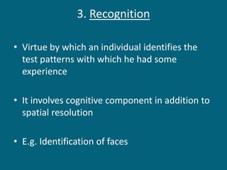 3. Recognition
• Virtue by which an individual identifies the
test patterns with which he had some
experience
• It involves cognitive component in addition to
spatial resolution
• E.g. Identification of faces
 