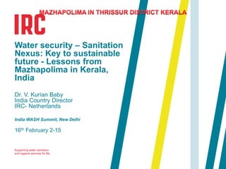 Supporting water sanitation
and hygiene services for life
16th February 2-15
Water security – Sanitation
Nexus: Key to sustainable
future - Lessons from
Mazhapolima in Kerala,
India
Dr. V. Kurian Baby
India Country Director
IRC- Netherlands
India WASH Summit, New Delhi
 