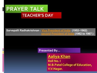 PRAYER TALK
TEACHER’S DAY
Aaliya Khan
Roll No. I
M.B.Patel College of Education,
V.V.Nagar.
Presented By...
Sarvepalli Radhakrishnan : Vice President of India (1952–1962)
second President of India (1962 to 1967 )
 