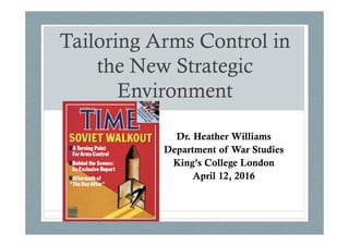 Tailoring Arms Control in
the New Strategic
Environment
Dr. Heather Williams
Department of War Studies
King’s College London
April 12, 2016
 