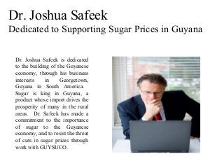Dr. Joshua Safeek
Dedicated to Supporting Sugar Prices in Guyana
Dr. Joshua Safeek is dedicated
to the building of the Guyanese
economy, through his business
interests in Georgetown,
Guyana in South America.
Sugar is king in Guyana, a
product whose import drives the
prosperity of many in the rural
areas. Dr. Safeek has made a
commitment to the importance
of sugar to the Guyanese
economy, and to resist the threat
of cuts in sugar prices through
work with GUYSUCO.
 