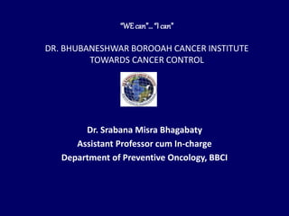 “WEcan”…“I can”
DR. BHUBANESHWAR BOROOAH CANCER INSTITUTE
TOWARDS CANCER CONTROL
Dr. Srabana Misra Bhagabaty
Assistant Professor cum In-charge
Department of Preventive Oncology, BBCI
 