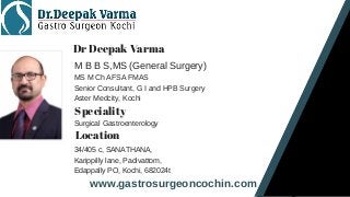 www.gastrosurgeoncochin.com
Dr Deepak Varma
M B B S,MS (General Surgery)
MS M Ch AFSA FMAS
Senior Consultant, G I and HPB Surgery
Aster Medcity, Kochi
Speciality
Surgical Gastroenterology
Location
34/405 c, SANATHANA,
Karippilly lane, Padivattom,
Edappally PO, Kochi, 682024t
 