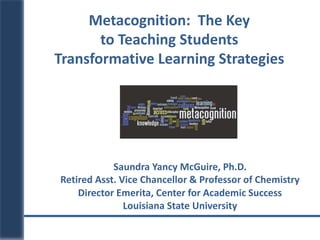 Saundra Yancy McGuire, Ph.D.
Retired Asst. Vice Chancellor & Professor of Chemistry
Director Emerita, Center for Academic Success
Louisiana State University
Metacognition: The Key
to Teaching Students
Transformative Learning Strategies
 