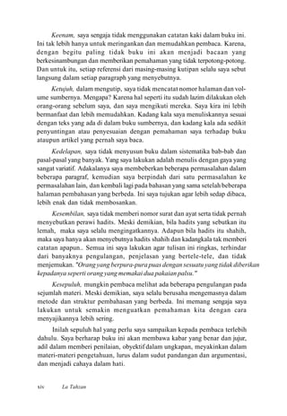 Keenam, saya sengaja tidak menggunakan catatan kaki dalam buku ini.
Ini tak lebih hanya untuk meringankan dan memudahkan pembaca. Karena,
dengan begitu paling tidak buku ini akan menjadi bacaan yang
berkesinambungan dan memberikan pemahaman yang tidak terpotong-potong.
Dan untuk itu, setiap referensi dari masing-masing kutipan selalu saya sebut
langsung dalam setiap paragraph yang menyebutnya.
Ketujuh, dalam mengutip, saya tidak mencatat nomor halaman dan vol-
ume sumbernya. Mengapa? Karena hal seperti itu sudah lazim dilakukan oleh
orang-orang sebelum saya, dan saya mengikuti mereka. Saya kira ini lebih
bermanfaat dan lebih memudahkan. Kadang kala saya menuliskannya sesuai
dengan teks yang ada di dalam buku sumbernya, dan kadang kala ada sedikit
penyuntingan atau penyesuaian dengan pemahaman saya terhadap buku
ataupun artikel yang pernah saya baca.
Kedelapan, saya tidak menyusun buku dalam sistematika bab-bab dan
pasal-pasal yang banyak. Yang saya lakukan adalah menulis dengan gaya yang
sangat variatif. Adakalanya saya membeberkan beberapa permasalahan dalam
beberapa paragraf, kemudian saya berpindah dari satu permasalahan ke
permasalahan lain, dan kembali lagi pada bahasan yang sama setelah beberapa
halaman pembahasan yang berbeda. Ini saya tujukan agar lebih sedap dibaca,
lebih enak dan tidak membosankan.
Kesembilan, saya tidak memberi nomor surat dan ayat serta tidak pernah
menyebutkan perawi hadits. Meski demikian, bila hadits yang sebutkan itu
lemah, maka saya selalu mengingatkannya. Adapun bila hadits itu shahih,
maka saya hanya akan menyebutnya hadits shahih dan kadangkala tak memberi
catatan apapun.. Semua ini saya lakukan agar tulisan ini ringkas, terhindar
dari banyaknya pengulangan, penjelasan yang bertele-tele, dan tidak
menjemukan. "Orang yang berpura-pura puas dengan sesuatu yang tidak diberikan
kepadanya seperti orang yang memakai dua pakaian palsu."
Kesepuluh, mungkin pembaca melihat ada beberapa pengulangan pada
sejumlah materi. Meski demikian, saya selalu berusaha mengemasnya dalam
metode dan struktur pembahasan yang berbeda. Ini memang sengaja saya
lakukan untuk semakin menguatkan pemahaman kita dengan cara
menyajikannya lebih sering.
Inilah sepuluh hal yang perlu saya sampaikan kepada pembaca terlebih
dahulu. Saya berharap buku ini akan membawa kabar yang benar dan jujur,
adil dalam memberi penilaian, obyektif dalam ungkapan, meyakinkan dalam
materi-materi pengetahuan, lurus dalam sudut pandangan dan argumentasi,
dan menjadi cahaya dalam hati.
La Tahzanxiv
 