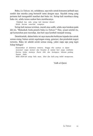 Buku, La Tahzan, ini, setidaknya, saya tulis untuk konsumsi pribadi saya
sendiri dan mereka yang bernasib sama dengan saya. Sayalah orang yang
pertama kali mengambil manfaat dari buku ini. Setiap kali membaca ulang
buku ini, selalu terasa seakan baru membacanya.
Tidakkah kau tahu setiap kali kutemui Zainab
Selalu kucium semerbak wanginya
Setiap kali merasa tertekan, marah atau sedih, selalu saya katakan pada
diri ini, "Bukankah Anda penulis buku La Tahzan?" Dan, sesaat setelah itu,
api kemarahan pun meredup, dan hati saya kembali menjadi tenang.
Demikianlah; dalam buku ini saya mencoba berbicara kepada dan untuk
semua orang; bukan untuk segolongan orang, generasi, dan penduduk negeri
tertentu. Buku ini adalah untuk semua orang, yakni siapa saja yang ingin
hidup bahagia!
Kutanamkan di dalamnya mutiara, hingga tiba saatnya ia dapat
menyinari tanpa mentari dan berjalan di malam hari tanpa rembulan
Karena kedua matanya ibarat sihir dan keningnya laksana pedang
buatan India
Milik Allah-lah setiap bulu mata, leher dan kulit yang indah mempesona
'Aidh al-Qarni
La Tahzan xv
 