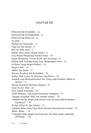 DAFTAR ISI
PENGANTAR PENERBIT - vii
PENGANTAR PENERJEMAH - ix
PENGANTAR PENULIS - xii
Ya Allah! - 1
Pikirkan dan Syukurilah! - 3
Yang Lalu Biar Berlalu - 4
Hari Ini Milik Anda - 6
Biarkan Masa Depan Datang Sendiri - 8
Cara Mudah Menghadapi Kritikan Pedas - 10
Jangan Mengharap "Terima Kasih" dari Seseorang - 11
Berbuat Baik Terhadap Orang Lain, Melapangkan Dada - 13
Isi Waktu Luang dengan Berbuat! - 14
Jangan Latah! - 15
Qadha' dan Qadar - 17
Bersama Kesulitan Ada Kemudahan - 18
Jadikan Buah Lemon Itu Minuman yang Manis! - 20
Siapakah yang Memperkenankan Doa Orang yang Kesulitan Apabila la
Berdoa? - 21
Semoga Rumahmu Membuat Bahagia - 23
Ganti Itu dari Allah - 24
Iman Adalah Kehidupan - 26
Ambil Madunya, Tapi Jangan Hancurkan Sarangnya! - 27
"Dengan mengingat Allah, hati menjadi tenang." - 29
"Ataukah mereka dengki pada manusia atas apa yang Allah karuniakan
kepadanya?" - 30
Hadapi Hidup Ini Apa Adanya! - 31
Yakinilah Bahwa Anda Tetap Mulia Bersama Para Penerima Cobaan! - 32
Shalat...Shalat... - 34
"Cukuplah Allah menjadi penolong kami dan Allah adalah sebaik-baik
pelindung." - 36
La Tahzanxvi
 