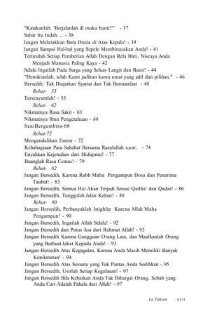 "Katakanlah: 'Berjalanlah di muka bumi!'" - 37
Sabar Itu Indah ... - 38
Jangan Meletakkan Bola Dunia di Atas Kepala! - 39
Jangan Sampai Hal-hal yang Sepele Membinasakan Anda! - 41
Terimalah Setiap Pemberian Allah Dengan Rela Hati, Niscaya Anda
Menjadi Manusia Paling Kaya - 42
Selalu Ingatlah Pada Surga yang Seluas Langit dan Bumi! - 44
"Demikianlah, telah Kami jadikan kamu umat yang adil dan pilihan." - 46
Bersedih: Tak Diajarkan Syariat dan Tak Bermanfaat - 48
Rehat- 53
Tersenyumlah! - 55
Rehat- 62
Nikmatnya Rasa Sakit - 63
Nikmatnya Ilmu Pengetahuan - 66
SeniBergembira-68
Rehat-72
Mengendalikan Emosi - 72
Kebahagiaan Para Sahabat Bersama Rasulullah s.a.w. - 74
Enyahkan Kejenuhan dari Hidupmu! - 77
Buanglah Rasa Cemas! - 79
Rehat- 82
Jangan Bersedih, Karena Rabb Maha Pengampun Dosa dan Penerima
Taubat! - 83
Jangan Bersedih, Semua Hal Akan Terjadi Sesuai Qadha' dan Qadar! - 86
Jangan Bersedih, Tunggulah Jalan Keluar! - 88
Rehat- 90
Jangan Bersedih, Perbanyaklah Istighfar Karena Allah Maha
Pengampun! - 90
Jangan Bersedih, Ingatlah Allah Selalu! - 92
Jangan Bersedih dan Putus Asa dari Rahmat Allah! - 93
Jangan Bersedih Karena Gangguan Orang Lain, dan Maafkanlah Orang
yang Berbuat Jahat Kepada Anda! - 93
Jangan Bersedih Atas Kegagalan, Karena Anda Masih Memiliki Banyak
Kenikmatan! - 94
Jangan Bersedih Atas Sesuatu yang Tak Pantas Anda Sedihkan - 95
Jangan Bersedih, Usirlah Setiap Kegalauan! - 97
Jangan Bersedih Bila Kebaikan Anda Tak Dihargai Orang, Sebab yang
Anda Cari Adalah Pahala dari Allah! - 97
La Tahzan xvii
 