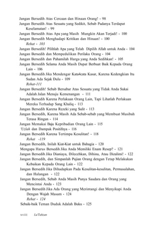 Jangan Bersedih Atas Cercaan dan Hinaan Orang! - 98
Jangan Bersedih Atas Sesuatu yang Sedikit, Sebab Padanya Terdapat
Keselamatan! - 99
Jangan Bersedih Atas Apa yang Masih Mungkin Akan Terjadi! - 100
Jangan Bersedih Menghadapi Kritikan dan Hinaan! - 100
Rehat - 103
Jangan Bersedih! Pilihlah Apa yang Telah Dipilih Allah untuk Anda - 104
Jangan Bersedih dan Mempedulikan Perilaku Orang - 104
Jangan Bersedih dan Pahamilah Harga yang Anda Sedihkan! - 105
Jangan Bersedih Selama Anda Masih Dapat Berbuat Baik Kepada Orang
Lain - 106
Jangan Bersedih Jika Mendengar Kata4cata Kasar, Karena Kedengkian Itu
Sudan Ada Sejak Dulu - 109
Rehat-111
Jangan Bersedih! Sebab Bersabar Atas Sesuatu yang Tidak Anda Sukai
Adalah Jalan Menuju Kemenangan - 111
Jangan Bersedih Karena Perlakuan Orang Lain, Tapi Lihatlah Perlakuan
Mereka Terhadap Sang Khaliq - 113
Jangan Bersedih Karena Rezeki yang Sulit - 113
Jangan Bersedih, Karena Masih Ada Sebab-sebab yang Membuat Musibah
Terasa Ringan - 114
Jangan Memakai Baju Kepribadian Orang Lain - 115
'Uzlah dan Dampak Positifnya - 116
Jangan Bersedih Karena Tertimpa Kesulitan! - 118
Rehat -119
Jangan Bersedih, Inilah Kiat-Kiat untuk Bahagia - 120
Mengapa Harus Bersedih Jika Anda Memiliki Enam Resep? - 121
Jangan Bersedih Jika Dianiaya, Dilecehkan, Dihina, Atau Dizalimi! - 122
Jangan Bersedih, dan Simpanlah Pujian Orang dengan Tetap Melakukan
Kebaikan Kepada Orang Lain - 122
Jangan Bersedih Jika Dihadapkan Pada Kesulitan-kesulitan, Permasalahan,
dan Halangan - 122
Jangan Bersedih, Sebab Anda Masih Punya Saudara dan Orang yang
Mencintai Anda - 123
Jangan Bersedih Jika Ada Orang yang Merintangi dan Menyikapi Anda
Dengan Wajah Masam - 124
Rehat - 124
Sebaik-baik Teman Duduk Adalah Buku - 125
La'Tahzanxviii
 