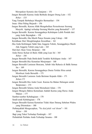 Merupakan Karunia dan Ganjaran - 151
Jangan Bersedih Karena Anda Berbeda dengan Orang Lain - 152
Rehat - 153
Yang Tampak Berbahaya Mungkin Bermanfaat - 154
Iman: Obat Paling Mujarab - 156
Jangan Bersedih, Karena Allah Mengabulkan Permohonan Seorang
Musyrik. Apalagi terhadap Seorang Muslim yang Bertauhid? - 157
Jangan Bersedih. Karena Sesungguhnya Kehidupan Lebih Pendek dari
yang Anda Bayangkan - 158
Jangan Bersedih, Jika Masih Punya Sesuatu yang Cukup - 160
Keridhaan Hati Menghilangkan Kesedihan - 161
Jika Anda Kehilangan Salah Satu Anggota Tubuh, Sesungguhnya Masih
Ada Anggota Tubuh yang Lain - 163
Hari-hari Akan Terus Berputar - 164
Anda Harus Keluar di Bumi Allah yang Luas Ini - 165
Rehat - 166
Jangan Bersedih Pada Detik-detik Terakhir Kehidupan Anda - 167
Jangan Bersedih Jika Kematian Menjemput - 168
Jangan Bersedih Lantaran Bencana, Sebab Ada Rahasia di Balik Semua
Itu - 169
Jangan Bersedih, Karena Sesungguhnya Dunia Terlalu Hina untuk
Membuat Anda Bersedih - 171
Jangan Bersedih Lantaran Anda Beriman Kepada Allah - 171
Rehat-172
Jangan Bersedih Jika Anda Cacat. Karena Itu Bukan Halangan untuk
Berprestasi - 173
Jangan Bersedih Selama Anda Memahami Islam - 174
Jangan Mengira Bahwa Kemuliaan Adalah Kurma yang Harus Anda
Makan - 177
Sumber-sumber Kebahagiaan - 178
Sendi-sendi Kebahagiaan - 178
Jangan Bersedih Karena Kematian Tidak Akan Datang Sebelum Waktu
yang Ditentukan - 180
Perbanyaklah Mengucapkan, "Ya dzal jalali wal ikram" - 181
Rehat - 186
Bagi yang Takut Terhadap Pendengki - 187
Perbaikilah Perilaku Anda Terhadap Sesama - 188
La Tahzanxx
 
