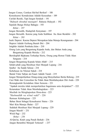 Jangan Cemas, Camkan Hal-hal Berikut! - 188
Konsekuensi Kemaksiatan Adalah Kesusahan - 189
Carilah Rezeki, Tapi Jangan Serakah - 191
"Ihdinash shirathal mustaqim", Rahasia Hidayah - 192
Sepuluh Bunga Hidup Bahagia - 193
Rehat - 197
Jangan Bersedih, Hadapilah Kenyataan - 197
Jangan Bersedih. Karena yang Anda Sedihkan Itu Akan Berakhir - 202
Rehat - 203
Jauhi Depresi. Karena Depresi Merupakan Jalan Menuju Kesengsaraan - 204
Depresi Adalah Gerbang Bunuh Diri - 204
Istighfar Adalah Pembuka Jalan - 210
Orang Lain yang Bergantung Kepada Anda, dan Bukan Anda yang
Bergantung Kepada Mereka - 212
Bersikaplah Bijaksana Terhadap Harta, Orang yang Hemat Tidak Akan
Sengsara - 214
Jangan Bergantung Kepada Selain Allah! - 215
Sebab-sebab yang Membuat Hati Menjadi Lapang - 216
Qadha' Itu Sudah Selesai - 218
Kebebasan itu Nikmat Sekali - 218
Bantal Tidur Sufyan ats-Tsauri Adalah Tanah - 219
Jangan Memperhatikan Orang-orang yang Menyebarkan Berita Bohong - 219
Caci Maki dan Cemoohan Itu Tidak Akan Membahayakan Diri Anda - 220
Renungkanlah Keindahan Alam Semesta - 221
"Apakah mereka tidak memperhatikan bagaimana unta diciptakan?" - 222
Ketamakan Tidak Akan Membahagiakan - 223
Musibah itu Menghapuskan Dosa-dosa - 223
"Hasbunalldh wa ni'tnal wakil" - 224
Ramuan Kebahagiaan - 225
Beban Berat Sebagai Konsekuensi Status - 226
Mari Kita Menuju Shalat - 227
Sedekah Membuat Hati Menjadi Lapang - 229
Jangan Marah! - 231
Wirid Pagi - 232
Rehat - 236
Al-Qur'an, Kitab yang Penuh Berkah - 236
Jangan Berambisi Menjadi Terkenal! - 237
La Tahzan xxi
 