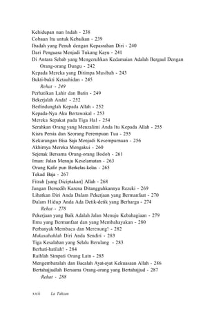 Kehidupan nan Indah - 238
Cobaan Itu untuk Kebaikan - 239
Ibadah yang Penuh dengan Kepasrahan Diri - 240
Dari Penguasa Menjadi Tukang Kayu - 241
Di Antara Sebab yang Mengeruhkan Kedamaian Adalah Bergaul Dengan
Orang-orang Dungu - 242
Kepada Mereka yang Ditimpa Musibah - 243
Bukti-bukti Ketauhidan - 245
Rehat - 249
Perhatikan Lahir dan Batin - 249
Bekerjalah Anda! - 252
Berlindunglah Kepada Allah - 252
Kepada-Nya Aku Bertawakal - 253
Mereka Sepakat pada Tiga Hal - 254
Serahkan Orang yang Menzalimi Anda Itu Kepada Allah - 255
Kisra Persia dan Seorang Perempuan Tua - 255
Kekurangan Bisa Saja Menjadi Kesempurnaan - 256
Akhirnya Mereka Mengakui - 260
Sejenak Bersama Orang-orang Bodoh - 261
Iman: Jalan Menuju Keselamatan - 263
Orang Kafir pun Berkelas-kelas - 265
Tekad Baja - 267
Fitrah [yang Diciptakan] Allah - 268
Jangan Bersedih Karena Ditangguhkannya Rezeki - 269
Libatkan Diri Anda Dalam Pekerjaan yang Bermanfaat - 270
Dalam Hidup Anda Ada Detik-detik yang Berharga - 274
Rehat - 278
Pekerjaan yang Baik Adalah Jalan Menuju Kebahagiaan - 279
Ilmu yang Bermanfaat dan yang Membahayakan - 280
Perbanyak Membaca dan Merenung! - 282
Mukasabahlah Diri Anda Sendiri - 283
Tiga Kesalahan yang Selalu Berulang - 283
Berhati-hatilah! - 284
Raihlah Simpati Orang Lain - 285
Mengembaralah dan Bacalah Ayat-ayat Kekuasaan Allah - 286
Bertahajjudlah Bersama Orang-orang yang Bertahajjud - 287
Rehat - 288
La Tahzanxxii
 