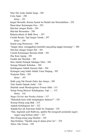 Nilai Diri Anda Adalah Surga - 289
Cinta Sejati - 290
Rehat - 291
Jangan Bersedih, Karena Syariat itu Mudah dan Memudahkan - 292
Dasar-dasar Ketenangan Jiwa - 293
Hati-hati dengan Rindu - 294
Hak-hak Bersaudara - 296
Rahasia-rahasia di Balik Dosa - 297
Carilah Rezeki, Tapi Jangan Tamak - 297
Rehat - 298
Syariat yang Dermawan - 299
"Jangan takut, sesungguhnya kamulah yang paling unggul (menang)." - 300
Hati-hati dengan Empat Hal - 301
Carilah Ketenangan Bersama Rabb - 301
Dua Kata Agung - 302
Faedah dari Musibah - 303
Ilmu Adalah Petunjuk Sekaligus Obat - 304
Semoga Menjadi Kebaikan - 304
Kebahagiaan Adalah Karunia Ilahi - 304
Kenangan yang Indah Adalah Umur Panjang - 305
Nyanyian Duka - 305
Rehat - 307
•
Rabb yang Tak Pernah Zalim dan Aniaya - 308
Tulis Sendiri Sejarah Anda! - 310
Diamlah untuk Mendengarkan Firman Allah - 311
Setiap Orang Mencari Kebahagiaan, Tapi ... - 315
Rehat- 316
Surga (Na'im) dan Neraka (Jahim) - 317
''Bukankah kami telah melapangkan dadamu?" - 318
Konsep Hidup yang Baik - 319
Apakah Kebahagiaan Itu? - 322
Kepada-Nya lah Kata-kata Indah Itu Terpanjat - 325
"Dan, begitulah azab Rabb-mu, apabila Dia mengazab penduduk negeri-
negeri yang berbuat zalim" - 327
Doa Orang-orang yang Dizalimi - 329
Saya Katakan, "Sayalah yang di depan pintu itu." - 329
Harus Ada Teman - 330
La Tahzan xxiii
 