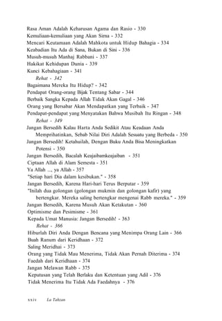 Rasa Aman Adalah Keharusan Agama dan Rasio - 330
Kemuliaan-kemuliaan yang Akan Sirna - 332
Mencari Keutamaan Adalah Mahkota untuk Hidup Bahagia - 334
Keabadian Itu Ada di Sana, Bukan di Sini - 336
Musuh-musuh Manhaj Rabbani - 337
Hakikat Kehidupan Dunia - 339
Kunci Kebahagiaan - 341
Rehat - 342
Bagaimana Mereka Itu Hidup? - 342
Pendapat Orang-orang Bijak Tentang Sabar - 344
Berbaik Sangka Kepada Allah Tidak Akan Gagal - 346
Orang yang Bersabar Akan Mendapatkan yang Terbaik - 347
Pendapat-pendapat yang Menyatakan Bahwa Musibah Itu Ringan - 348
Rehat - 349
Jangan Bersedih Kalau Harta Anda Sedikit Atau Keadaan Anda
Memprihatinkan, Sebab Nilai Diri Adalah Sesuatu yang Berbeda - 350
Jangan Bersedih! Ketahuilah, Dengan Buku Anda Bisa Meningkatkan
Potensi - 350
Jangan Bersedih, Bacalah Keajaibamkeajaiban - 351
Ciptaan Allah di Alam Semesta - 351
Ya Allah ..., ya Allah - 357
"Setiap hari Dia dalam kesibukan." - 358
Jangan Bersedih, Karena Hari-hari Terus Berputar - 359
"Inilah dua golongan (golongan mukmin dan golongan kafir) yang
bertengkar. Mereka saling bertengkar mengenai Rabb mereka." - 359
Jangan Bersedih, Karena Musuh Akan Ketakutan - 360
Optimisme dan Pesimisme - 361
Kepada Umat Manusia: Jangan Bersedih! - 363
Rehat - 366
Hiburlah Diri Anda Dengan Bencana yang Menimpa Orang Lain - 366
Buah Ranum dari Keridhaan - 372
Saling Meridhai - 373
Orang yang Tidak Mau Menerima, Tidak Akan Pernah Diterima - 374
Faedah dari Keridhaan - 374
Jangan Melawan Rabb - 375
Keputusan yang Telah Berlaku dan Ketentuan yang Adil - 376
Tidak Menerima Itu Tidak Ada Faedahnya - 376
La Tahzanxxiv
 