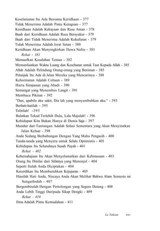 Keselamatan Itu Ada Bersama Keridhaan - 377
Tidak Menerima Adalah Pintu Keraguan - 377
Keridhaan Adalah Kekayaan dan Rasa Aman - 378
Buah dari Keridhaan Adalah Rasa Bersyukur - 379
Buah dari Tidak Menerima Adalah Kekufuran - 379
Tidak Menerima Adalah Jerat Setan - 380
Keridhaan Akan Menyingkirkan Hawa Nafsu - 381
Rehat - 381
Memaafkan Kesalahan Teman - 382
Memanfaatkan Waktu Luang dan Kesehatan untuk Taat Kepada Allah - 385
Allah Adalah Pelindung Orang-orang yang Beriman - 385
Petunjuk Itu Ada di Jalan Mereka yang Mencarinya - 388
Kehormatan Adalah Cobaan - 389
Harta Simpanan yang Abadi - 390
Semangat yang Menembus Langit - 391
Membaca Pikiran - 392
"Dan, apabila aku sakit, Dia lah yang menyembuhkan aku." - 393
Berhati-hatilah - 395
Telitilah! -395
Bulatkan Tekad Terlebih Dulu, Lalu Majulah! - 396
Kehidupan Kita Bukan Hanya di Dunia Saja - 397
Mundur dari Tantangan Adalah Solusi Sementara yang Akan Menyiratkan
Jalan Keluar - 398
Anda Sedang Berhubungan Dengan Yang Maha Pengasih - 400
Tanda-tanda yang Menyeru untuk Selalu Optimistis - 401
Kehidupan Itu Seluruhnya Susah Payah - 401
Rehat - 402
Kebersahajaan Itu Akan Menyelamatkan dari Kebinasaan - 403
Orang Itu Dinilai dari Sifatnya yang Menonjol - 404
Seperti Itulah Anda Diciptakan - 404
Kecerdikan Itu Membutuhkan Kejujuran - 405
Hiasilah Hati Anda, Niscaya Anda Akan Melihat Bahwa Alam Semesta ini
SangatIndah - 407
Bergembiralah Dengan Pertolongan yang Segera Datang - 408
Anda Lebih Tinggi Daripada Sikap Dengki - 409
Rehat - 410
Ilmu Adalah Pintu Kemudahan - 411
La Tahzan xxv
 