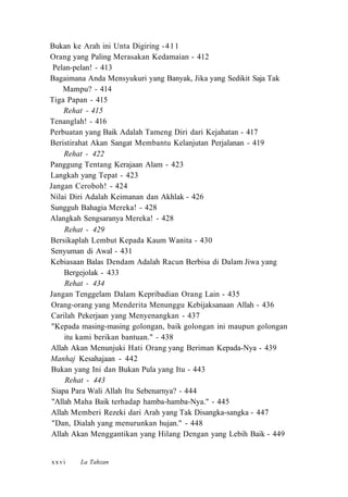 Bukan ke Arah ini Unta Digiring -411
Orang yang Paling Merasakan Kedamaian - 412
Pelan-pelan! - 413
Bagaimana Anda Mensyukuri yang Banyak, Jika yang Sedikit Saja Tak
Mampu? - 414
Tiga Papan - 415
Rehat - 415
Tenanglah! - 416
Perbuatan yang Baik Adalah Tameng Diri dari Kejahatan - 417
Beristirahat Akan Sangat Membantu Kelanjutan Perjalanan - 419
Rehat - 422
Panggung Tentang Kerajaan Alam - 423
Langkah yang Tepat - 423
Jangan Ceroboh! - 424
Nilai Diri Adalah Keimanan dan Akhlak - 426
Sungguh Bahagia Mereka! - 428
Alangkah Sengsaranya Mereka! - 428
Rehat - 429
Bersikaplah Lembut Kepada Kaum Wanita - 430
Senyuman di Awal - 431
Kebiasaan Balas Dendam Adalah Racun Berbisa di Dalam Jiwa yang
Bergejolak - 433
Rehat - 434
Jangan Tenggelam Dalam Kepribadian Orang Lain - 435
Orang-orang yang Menderita Menunggu Kebijaksanaan Allah - 436
Carilah Pekerjaan yang Menyenangkan - 437
"Kepada masing-masing golongan, baik golongan ini maupun golongan
itu kami berikan bantuan." - 438
Allah Akan Menunjuki Hati Orang yang Beriman Kepada-Nya - 439
Manhaj Kesahajaan - 442
Bukan yang Ini dan Bukan Pula yang Itu - 443
Rehat - 443
Siapa Para Wali Allah Itu Sebenarnya? - 444
"Allah Maha Baik terhadap hamba-hamba-Nya." - 445
Allah Memberi Rezeki dari Arah yang Tak Disangka-sangka - 447
"Dan, Dialah yang menurunkan hujan." - 448
Allah Akan Menggantikan yang Hilang Dengan yang Lebih Baik - 449
La Tahzanxxvi
 