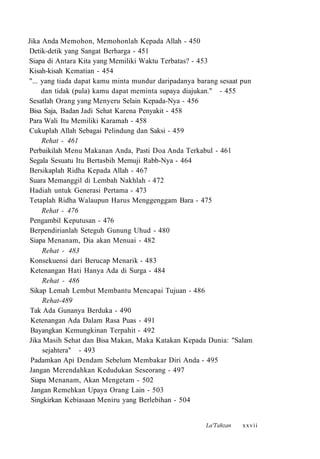 Jika Anda Memohon, Memohonlah Kepada Allah - 450
Detik-detik yang Sangat Berharga - 451
Siapa di Antara Kita yang Memiliki Waktu Terbatas? - 453
Kisah-kisah Kematian - 454
"... yang tiada dapat kamu minta mundur daripadanya barang sesaat pun
dan tidak (pula) kamu dapat meminta supaya diajukan." - 455
Sesatlah Orang yang Menyeru Selain Kepada-Nya - 456
Bisa Saja, Badan Jadi Sehat Karena Penyakit - 458
Para Wali Itu Memiliki Karamah - 458
Cukuplah Allah Sebagai Pelindung dan Saksi - 459
Rehat - 461
Perbaikilah Menu Makanan Anda, Pasti Doa Anda Terkabul - 461
Segala Sesuatu Itu Bertasbih Memuji Rabb-Nya - 464
Bersikaplah Ridha Kepada Allah - 467
Suara Memanggil di Lembah Nakhlah - 472
Hadiah untuk Generasi Pertama - 473
Tetaplah Ridha Walaupun Harus Menggenggam Bara - 475
Rehat - 476
Pengambil Keputusan - 476
Berpendirianlah Seteguh Gunung Uhud - 480
Siapa Menanam, Dia akan Menuai - 482
Rehat - 483
Konsekuensi dari Berucap Menarik - 483
Ketenangan Hati Hanya Ada di Surga - 484
Rehat - 486
Sikap Lemah Lembut Membantu Mencapai Tujuan - 486
Rehat-489
Tak Ada Gunanya Berduka - 490
Ketenangan Ada Dalam Rasa Puas - 491
Bayangkan Kemungkinan Terpahit - 492
Jika Masih Sehat dan Bisa Makan, Maka Katakan Kepada Dunia: "Salam
sejahtera" - 493
Padamkan Api Dendam Sebelum Membakar Diri Anda - 495
Jangan Merendahkan Kedudukan Seseorang - 497
Siapa Menanam, Akan Mengetam - 502
Jangan Remehkan Upaya Orang Lain - 503
Singkirkan Kebiasaan Meniru yang Berlebihan - 504
La'Tahzan xxvii
 