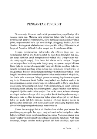 PENGANTAR PENERBIT
Di mana saja, di zaman modern ini, permasalahan yang dihadapi oleh
manusia sama saja. Manusia yang dibesarkan dalam latar belakang yang
dibentuk oleh generasi pendahulunya, harus berhadapan dengan arus budaya
global yang sama sekali baru, tapi harus disikapi, disinggung, diseleksi, bahkan
diterima. Sehingga tak ada bedanya di mana pun kita hidup: Di Indonesia, di
Eropa, di Amerika, di Saudi Arabia sampai pun di pedalaman Afrika.
Dengan menjamurnya buku-buku ala Chicken Soup saat ini,
menunjukkan bahwa arus budaya global itu tidak bisa dimungkiri lagi ada,
dan punya kekuatan untuk mengakulturasi budaya lokal (yang bahkan bisa-
bisa menyingkirkannya). Dan, buku ini adalah salah satunya. Dengan
pertimbangan latar belakang sosial budaya yang merupakan tempat lahirnya
Islam, buku ini menawarkan perspektif yang lain. Ketika membaca buku ini,
penerbit mengajak pembaca untuk melihat dan memahami perspektif itu. Di
sini, pembaca dituntut untuk menjadi seorang pemerhati sosial budaya Timur
Tengah, baru kemudian memahami permasalahan modernisme di wilayah itu,
dan dunia pada umumnya. Sebagai gambaran tentang bagaimana orang-or-
ang Arab, khususnya Saudi Arabia, menghadapi arus budaya modern itu
tampak dari pengalaman penulis buku ini. Adalah Aidh al-Qarni yang dalam
usianya yang baru empat puluh tahun 3 tahun mendatang, ia sudah termasuk
sosok yang sudah kenyang makan asam garam. Dengan tuduhan tidak berdalil,
dia pernah dijebloskan ke dalam penjara. Dan ketika keluar, tulisan-tulisannya
mendapat sambutan hangat oleh masyarakat Saudi Arabia pada umumnya,
khususnya buku ini. Dan itu tergambar dalam aliran tulisan bab per bab dalam
buku ini: pada bab-bab pertama memang terkesan kurang masuk ke
permasalahan aktual dan lebih menyajikan uraian-uraian yang dogmatis; baru
di bab-bab tiga perempat berikutnya benar-benar in.
Alasan lain mengapa buku ini diterima luas adalah gaya bahasa dan
penulisan yang mengalir dan lugas, yang seakan-akan lari dari pakem buku-
buku Arab klasik meski membahas tema yang sama. Namun demikian, citra
sastra yang banyak mewarnai budaya (baca: sistematika penulisan) Arab pada
umumnya, dengan sentilan petikan-petikan dari kata-kata bijak, syair-syair
La Tahzan vii
 