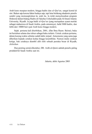 Arab kuno maupun modern, hingga hadits dan al-Qur'an, sangat kental di
sini. Bukan saja karena faktor budaya saja, tapi latar belakang akademis penulis
sendiri yang memungkinkan ke arah itu. la telah menyelesaikan program
Doktoral dalam bidang Hadits di Fakultas Ushuluddin pada Al-Imam Islamic
University, Riyadh. la juga hafal al-Qur'an (yang merupakan syarat mutlak
sebagai mahasiswa di Saudi Arabia, pada umumnya), hafal 5000 hadits, dan
lebih dari 10000 bait syair Arab kuno hingga modern.
Sejak pertama kali diterbitkan, 2001, (Dar Ibnu Hazm: Beirut), buku
ini bertahan selama dua tahun sebagai buku terlaris. Untuk cetakan pertama,
dalam kurang waktu sebulan sudah habis terjual. Antusiasme yang sama juga
diberikan kepada cetakan kedua hingga kesembilan. Namun mulai cetakan
ketiga, hak cetaknya diambil alih oleh sebuah pustaka besar di Riyadh,
Alobeikan.
Dan penting untuk diketahui, DR. Aidh al-Qarni adalah penulis paling
produktif di Saudi Arabia saat ini.
Jakarta, akhir Agustus 2003
La Tahzanviii
 