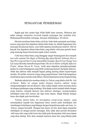 PENGANTAR PENERJEMAH
Segala puji dan syukur bagi Allah Rabb alam semesta. Shalawat dan
salam semoga senantiasa tercurah kepada junjungan dan tauladan kita,
Muhammad Rasulullah, keluarga, dan para shahabatnya. Wa Ba'du.
Jika kita membaca buku-buku self-help, buku-buku petunjuk cara hidup,
nuansa yang akan kita dapatkan dalam buku-buku itu adalah bagaimana kita
mencapai kesuksesan dunia, atau lebih tepatnya kesuksesan materiil. Hal ini
banyak kita dapatkan dalam buku-buku yang ditulis oleh para penulis barat
yang memang hanya berorientasi pada materi semata.
Coba baca buku-buku yang dianggap sangat berpengaruh dan menjadi
best seller semisal, The Magic of Thinking Big, karya David J. Schwart, How to
Stop Worrying and Start Living, karya Dale Carnegie, Speech Can Change Your
Life, karya Dorothy Sarnoff ataupun buku The Seven Habits of Highly Effective
People, tulisan Steven R. Covey, Anda akan dapatkan petunjuk-petunjuk.
praktis ke arah kebahagiaan yang lebih cenderung duniawi daripada ukhrawi.
Allah dan akhirat tidak menjadi bagian paling penting dalam kajian-kajian
mereka. Di sinilah, menurut orang-orang yang beriman, letak kekurangannya
meski karya-karya mereka enak dibaca. Sisi kerohaniannya terasa begitu kering.
Berbeda tatkala kita membaca buku La Tahzan yang ditulis oleh Dr. Aid
al-Qarni. Buku ini sangat padat dengan nuansa rabbani tanpa
mengesampingkan sisi-sisi duniawi. Kita seakan diajak untuk menatap dunia
ini dengan pandangan yang seimbang: Kita diajak untuk menjadi idealis dengan
tetap realistis, menjadi duniawi dan ukhrawi sekaligus, mempersiapkan
kehidupan masa kini namun tak lupa masa depan, diajak bekerja dengan
keras dan diajak pula beristirahat.
Tulisan dalam buku ini merupakan resep-resep manjur, yang
menunjukkan kepada kita bagaimana harus meniti jalan kehidupan dan
membangun kehidupan yang bahagia dengan berpedoman pada satu kata: La
Tahzan, jangan bersedih. Dengan kata kunci ini kita akan dapat menjalani
kehidupan ini dengan penuh semangat. Kita tidak akan pernah dirisaukan
oleh masa lalu yang telah lewat dan tidak pula dicemaskan oleh masa depan
yang akan datang. Kita akan menjadi manusia masa kini yang bekerja pada
La Tahzan ix
 