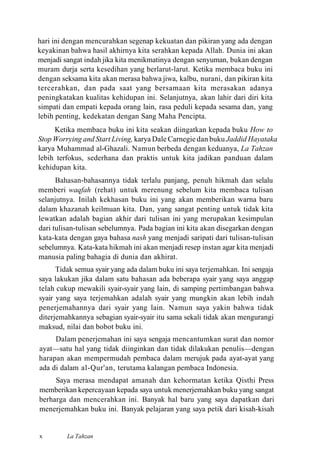 hari ini dengan mencurahkan segenap kekuatan dan pikiran yang ada dengan
keyakinan bahwa hasil akhirnya kita serahkan kepada Allah. Dunia ini akan
menjadi sangat indah jika kita menikmatinya dengan senyuman, bukan dengan
muram durja serta kesedihan yang berlarut-larut. Ketika membaca buku ini
dengan seksama kita akan merasa bahwa jiwa, kalbu, nurani, dan pikiran kita
tercerahkan, dan pada saat yang bersamaan kita merasakan adanya
peningkatakan kualitas kehidupan ini. Selanjutnya, akan lahir dari diri kita
simpati dan empati kepada orang lain, rasa peduli kepada sesama dan, yang
lebih penting, kedekatan dengan Sang Maha Pencipta.
Ketika membaca buku ini kita seakan diingatkan kepada buku How to
Stop Worrying and Start Living, karya Dale Carnegie dan buku Jaddid Hayataka
karya Muhammad al-Ghazali. Namun berbeda dengan keduanya, La Tahzan
lebih terfokus, sederhana dan praktis untuk kita jadikan panduan dalam
kehidupan kita.
Bahasan-bahasannya tidak terlalu panjang, penuh hikmah dan selalu
memberi waqfah (rehat) untuk merenung sebelum kita membaca tulisan
selanjutnya. Inilah kekhasan buku ini yang akan memberikan warna baru
dalam khazanah keilmuan kita. Dan, yang sangat penting untuk tidak kita
lewatkan adalah bagian akhir dari tulisan ini yang merupakan kesimpulan
dari tulisan-tulisan sebelumnya. Pada bagian ini kita akan disegarkan dengan
kata-kata dengan gaya bahasa nash yang menjadi saripati dari tulisan-tulisan
sebelumnya. Kata-kata hikmah ini akan menjadi resep instan agar kita menjadi
manusia paling bahagia di dunia dan akhirat.
Tidak semua syair yang ada dalam buku ini saya terjemahkan. Ini sengaja
saya lakukan jika dalam satu bahasan ada beberapa syair yang saya anggap
telah cukup mewakili syair-syair yang lain, di samping pertimbangan bahwa
syair yang saya terjemahkan adalah syair yang mungkin akan lebih indah
penerjemahannya dari syair yang lain. Namun saya yakin bahwa tidak
diterjemahkannya sebagian syair-syair itu sama sekali tidak akan mengurangi
maksud, nilai dan bobot buku ini.
Dalam penerjemahan ini saya sengaja mencantumkan surat dan nomor
ayat—satu hal yang tidak diinginkan dan tidak dilakukan penulis—dengan
harapan akan mempermudah pembaca dalam merujuk pada ayat-ayat yang
ada di dalam al-Qur'an, terutama kalangan pembaca Indonesia.
Saya merasa mendapat amanah dan kehormatan ketika Qisthi Press
memberikan kepercayaan kepada saya untuk menerjemahkan buku yang sangat
berharga dan mencerahkan ini. Banyak hal baru yang saya dapatkan dari
menerjemahkan buku ini. Banyak pelajaran yang saya petik dari kisah-kisah
La Tahzanx
 