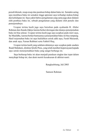 penuh hikmah, resep-resep dan panduan hidup dalam buku ini. Semakin sering
saya membaca buku ini semakin tinggi apresiasi saya terhadap makna hidup
dan kehidupan ini. Saya yakin bahwa pengalaman yang sama juga akan dialami
oleh pembaca buku ini, sebuah pengalaman yang dialami oleh penulis dan
penerjemahnya.
Ucapan terima kasih juga saya haturkan pada ayahanda H. Abdur
Rahman dan ibunda Zakiya karena berkat dorongan dan doanya penerjemahan
buku ini bisa selesai. Ucapan terima kasih juga saya ucapkan pada isteri saya,
Ita Maulidha, karena berkat bantuannya penerjemahan buku ini bisa rampung.
Hasil terjemahan buku ini saya hadiahkan untuk adik saya, Farah Maisarah,
dan anak saya, Fursan Ruhbani serta Fathiril Haq.
Ucapan terima kasih yang sedalam-dalamnya saya ucapkan pada saudara
Rusdi Mahdami, direktur Qisthi Press, yang telah memberi kepercayaan kepada
saya untuk menerjemahkan buku yang sangat berharga ini.
Saya berharap buku ini akan menjadi panduan singkat dan tepat dalam
menyikapi hidup ini, dan demi meniti kesuksesan di akhirat nanti.
Rangkasbitung, Juli 2003
Samson Rahman
La Tahzan xi
 