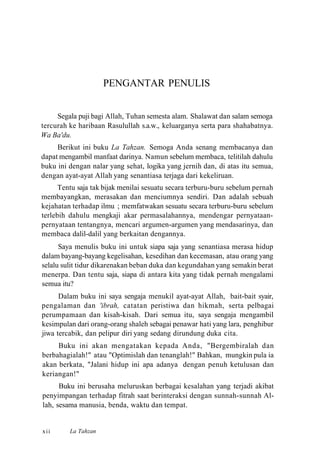 PENGANTAR PENULIS
Segala puji bagi Allah, Tuhan semesta alam. Shalawat dan salam semoga
tercurah ke haribaan Rasulullah s.a.w., keluarganya serta para shahabatnya.
Wa Ba'du.
Berikut ini buku La Tahzan. Semoga Anda senang membacanya dan
dapat mengambil manfaat darinya. Namun sebelum membaca, telitilah dahulu
buku ini dengan nalar yang sehat, logika yang jernih dan, di atas itu semua,
dengan ayat-ayat Allah yang senantiasa terjaga dari kekeliruan.
Tentu saja tak bijak menilai sesuatu secara terburu-buru sebelum pernah
membayangkan, merasakan dan menciumnya sendiri. Dan adalah sebuah
kejahatan terhadap ilmu ; memfatwakan sesuatu secara terburu-buru sebelum
terlebih dahulu mengkaji akar permasalahannya, mendengar pernyataan-
pernyataan tentangnya, mencari argumen-argumen yang mendasarinya, dan
membaca dalil-dalil yang berkaitan dengannya.
Saya menulis buku ini untuk siapa saja yang senantiasa merasa hidup
dalam bayang-bayang kegelisahan, kesedihan dan kecemasan, atau orang yang
selalu sulit tidur dikarenakan beban duka dan kegundahan yang semakin berat
menerpa. Dan tentu saja, siapa di antara kita yang tidak pernah mengalami
semua itu?
Dalam buku ini saya sengaja menukil ayat-ayat Allah, bait-bait syair,
pengalaman dan 'ibrah, catatan peristiwa dan hikmah, serta pelbagai
perumpamaan dan kisah-kisah. Dari semua itu, saya sengaja mengambil
kesimpulan dari orang-orang shaleh sebagai penawar hati yang lara, penghibur
jiwa tercabik, dan pelipur diri yang sedang dirundung duka cita.
Buku ini akan mengatakan kepada Anda, "Bergembiralah dan
berbahagialah!" atau "Optimislah dan tenanglah!" Bahkan, mungkin pula ia
akan berkata, "Jalani hidup ini apa adanya dengan penuh ketulusan dan
keriangan!"
Buku ini berusaha meluruskan berbagai kesalahan yang terjadi akibat
penyimpangan terhadap fitrah saat berinteraksi dengan sunnah-sunnah Al-
lah, sesama manusia, benda, waktu dan tempat.
xii La Tahzan
 