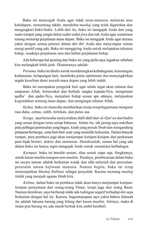 Buku ini mencegah Anda agar tidak terus-menerus melawan arus
kehidupan, menentang takdir, mendebat manhaj yang telah digariskan dan
mengingkari bukti-bukti. Lebih dari itu, buku ini mengajak Anda dari yang
suatu tempat yang sangat dekat sudut sudut jiwa dan ruh Anda agar senantiasa
tenang menatap perjalanan masa depan. Buku ini mengajak Anda agar merasa
yakin dengan semua potensi dalam diri diri Anda dan menyimpan semua
energi positif yang ada. Buku ini menggiring Anda untuk melupakan tekanan
hidup, sesaknya perjalanan usia dan beban perjalanan hidup.
Ada beberapa hal penting dari buku ini yang perlu saya ingatkan sebelum
kita melangkah lebih jauh. Diantaranya adalah:
Pertama, buku ini ditulis untuk mendatangkan kebahagiaan, ketenangan,
kedamaian, kelapangan hati, membuka pintu optimisme dan menyingkirkan
segala kesulitan demi meraih masa depan yang lebih indah.
Buku ini merupakan pengetuk hati agar selalu ingat akan rahmat dan
ampunan Allah, bertawakal dan berbaik sangka kepada-Nya, mengimani
qadha' dan qadar-Nya, menjalani hidup sesuai apa adanya, melepaskan
kegundahan tentang masa depan, dan mengingat nikmat Allah.
Kedua, buku ini mencoba memberikan resep-resep bagaimana mengusir
rasa duka, cemas, sedih, tertekan, dan putus asa.
Ketiga, saya berusaha menyertakan dalil-dalil dari al-Qur'an dan hadits
yang sesuai dengan tema setiap bahasan. Selain itu, tak jarang saya nukilkan
pula pelbagai permisalan yang bagus, kisah yang penuh 'ibrah dan mengandung
pelajaran berharga, serta bait-bait syair yang memiliki kekuatan. Dalam banyak
tempat, para pembaca juga akan menjumpai kutipan-kutipan dari perkataan
para bijak bestari, dokter dan sastrawan. Demikianlah, semua hal yang ada
dalam buku ini hanya ingin mengajak Anda untuk senantiasa berbahagia.
Keempat, buku ini bersifat umum, alias untuk siapa saja. Singkatnya,
untuk kaum muslim maupun non-muslim. Pasalnya, pembicaraan dalam buku
ini secara umum adalah berkaitan watak dan sifat naluriah dan persoalan-
persoalan umum kejiwaan manusia. Namun begitu, buku ini tetap
menempatkan Manhaj Rabbani sebagai penyuluh. Karena memang manhaj
itulah yang menjadi agama fitrah kita.
Kelima, dalam buku ini pembaca tidak akan hanya menjumpai kutipan-
kutipan pernyataan dari orang-orang Timur, tetapi juga dari orang Barat.
Namun demikian, saya berharap tidak ada tudingan negatif terhadap diri saya
berkaitan dengan hal ini. Karena, bagaimanapun saya yakin bahwa hikmah
itu adalah laksana barang yang hilang dari kaum muslim. Artinya, maka di
mana pun barang itu ada masih berhak kita ambil kembali.
La Tahzan xiii
 