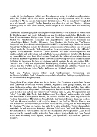„Leider ist Ihre Auffassung richtig, aber hier oben wird keiner irgendwie gemahnt. Jedem
bleibt die Freiheit, ob er sich seiner Auszeichnung würdig erweisen wird! Es wurde
bekannt, wie Abd-ru-shin im Allgemeinen darüber dachte. Wer als Berufener versagt, hat
auch als Mensch versagt!“ Rauber beendete das Gespräch mit den Worten: „Meiner
Meinung nach ist nicht allen bewußt, welch heiliger Ernst hinter einer Gralsberufung
steht!“
Die irdische Beschäftigung der Siedlungsbewohner erstreckte sich zumeist auf Arbeiten in
der Siedlung. Auch gab es ein Laboratorium zur Herstellung natürlicher Heilmittel wie
Tees, Kräuterextrakte, Heilgetränke (Briosa und Marhaba) späterhin auch kosmetische
Artikel wie Kräuterseife, Heilsalben und Augentropfen. Hier waren besonders der
Heilpraktiker Robert Deubler, Schwester Rosa Markus, die Gattin des Taufjüngers
Freeman-Eales, Frau Irene und einige weibliche Hilfskräfte beschäftigt. Wiederum andere
Kreuzträger betätigten sich in der staatlich konzessionierten Gralsschule (der ersten auf
Erden), worin die Kinder der Siedlungsbewohner (es waren anfangs an die 15 - 18 Kinder)
eigenen Gralsunterricht erhielten. Dieser basierte auf dem Schöpfungswissen der
Gralsbotschaft und unterschied sich erheblich von den staatlichen Schulen. Die Leitung
lag in den Händen einer Frau Charlotte von Troeltsch, die in Deutschland einem Institut
für höhere Töchter vorgestanden hatte. Ihr war nach Prüfung durch die österreichischen
Behörden in Innsbruck die Lehrberechtigung erteilt worden, die sie mit großem Eifer,
Geschick und Erfolg zur allgemeinen Befriedigung jahrelang durchgeführt hatte. Im
Verlauf der Zeit wurden ihr noch eine weibliche Hilfskraft, die Lehrerin Fräulein Ross
und eine männliche, der Lehrer Walter Vollmann, als Hilfskraft zugeteilt.
Auch am Wegbau fanden Silber- und Goldenkreuzer Verwendung und
Verdienstmöglichkeit. Auch Schneeräumungsarbeiten brachten Betätigungsmöglichkeiten
für die männlichen Bergbewohner.
Einige ältere Kreuzträger lebten von ihren Renten oder Pensionen, soweit diese damals
nach Österreich überwiesen werden konnten. Allgemein kann gesagt werden, daß fast
jeder Siedlungsbewohner eine Beschäftigung hatte, die seine Zeit ausfüllte. Zum süßen
Nichtstun war keine Möglichkeit. (Man vergleiche das Schriftstück des Grals-Chronisten
„Das Hotelier der Arbeit auf Vomperberg“ Chronik Band 5, „Das Gralsgeschehen auf
Erden“ Seite 441 - 444). Zu der Zeit, da Rauber auf dem „Berge“ weilte, mußte jede Nacht
eine bewaffnete Wache gestellt werden, da versucht worden war, (man sagte durch die
Fiechter Benediktiner Mönche) die Andachtshalle der Gralssiedlung in Brand zu stecken.
Dank der Gralswachsamkeit erstickte jeder Versuch der dunklen Mächte. Rauber war
vom Wachdienst befreit worden; stattdessen erhielt er den Auftrag, für die Kreuzträger in
der Siedlung Vorträge zu halten. Das erforderte eine gründliche Vorbereitungsarbeit,
sowie Zeit. Er hielt dann zwei Vorträge: „Von der Politik zum Gral“ und „Die Erkennung
der menschlichen Persönlichkeit mittels des Bisskyschen Psychogramms“. Auch dieser
Vortrag wurde von Abd-ru-shin mitgehört. Zum ersteren Vortrag hatte sich Herr August
Manz, dem Gralsrang nach Apostel, zudem „das Sprachrohr Abd-ru-shins“ genannt,
geäußert:
10
 