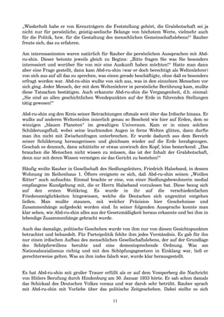 „Wiederholt habe er von Kreuzträgern die Feststellung gehört, die Gralsbotschaft sei ja
nicht nur für persönliche, geistig-seelische Belange von höchstem Werte, vielmehr auch
für die Politik, bzw. für die Gestaltung des menschlichen Gemeinschaftslebens!“ Rauber
freute sich, das zu erfahren.
Am interessantesten waren natürlich für Rauber die persönlichen Aussprachen mit Abd-
ru-shin. Dieser betonte jeweils gleich zu Beginn: „Bitte fragen Sie was Sie besonders
interessiert und worüber Sie von mir eine Auskunft haben möchten!“ Hatte man dann
aber eine Frage gestellt, dann kam Abd-ru-shin (war er doch berechtigt als Weltenlehrer)
von sich aus auf all das zu sprechen, was einen gerade beschäftigte, ohne daß es besonders
erfragt worden war. Abd-ru-shin wußte von sich aus, was in den einzelnen Menschen vor
sich ging. Jeder Mensch, der mit dem Weltenlehrer in persönliche Berührung kam, mußte
diese Tatsachen bestätigen. Auch erkannte Abd-ru-shin die Vergangenheit, d.h. einmal:
„Sie sind an allen geschichtlichen Wendepunkten auf der Erde in führenden Stellungen
tätig gewesen!“
Abd-ru-shin zog den Kreis seiner Betrachtungen oftmals weit über das Irdische hinaus. Er
wußte auf anderen Weltenteilen innerlich genau so Bescheid wie hier auf Erden, dem so
winzigen „blauen Planeten“ im gewaltigen Universum. Kam er in einen solchen
Schilderungsfluß, wobei seine leuchtenden Augen in ferne Welten glitten, dann durfte
man ihn nicht mit Zwischenfragen unterbrechen. Er wurde dadurch aus dem Bereich
seiner Schilderung herausgerissen und gleichsam wieder auf die Erde herabgezogen.
Geschah es dennoch, dann schüttelte er etwas unwirsch den Kopf, leise bemerkend: „Das
brauchen die Menschen nicht wissen zu müssen, das ist der Inhalt der Gralsbotschaft,
denn nur mit deren Wissen vermögen sie das Gericht zu bestehen!“
Häufig weilte Rauber in Gesellschaft des Siedlungsleiters, Friedrich Halseband, in dessen
Wohnung im Reihenhaus 1. Öfters ereignete es sich, daß Abd-ru-shin seinen „Weißen
Ritter“ auch aufsuchte. Einmal brachte er eine, von einer Siedlungsbewohnerin medial
empfangene Kundgebung mit, die er Herrn Halseband vorzulesen bat. Diese bezog sich
auf den ersten Weltkrieg. Es wurde in ihr auf die verschiedenfachen
Friedensmöglichkeiten hingewiesen, welche die Deutschen sich ungenützt entgehen
ließen. Man mußte staunen, mit welcher Präzision hier Geschehnisse und
Zusammenhänge aufgedeckt worden sind. In seiner folgenden Aussprache konnte man
klar sehen, wie Abd-ru-shin alles aus der Gesetzmäßigkeit heraus erkannte und bei ihm in
lebendige Zusammenhänge gebracht wurde.
Auch das damalige, politische Geschehen wurde von ihm nur von diesen Gesichtspunkten
betrachtet und behandelt. Für Parteipolitik fehlte ihm jedes Verständnis. Es gab für ihn
nur einen irdischen Aufbau des menschlichen Gesellschaftslebens, der auf der Grundlage
des Schöpferwillens beruhte und eine dementsprechende Ordnung. Was am
Nationalsozialismus richtig und mit den Schöpfungsgesetzen in Einklang war, ließ er
gerechterweise gelten. Was an ihm indes falsch war, wurde klar herausgestellt.
Es hat Abd-ru-shin mit großer Trauer erfüllt als er auf dem Vomperberg die Nachricht
von Hitlers Berufung durch Hindenburg am 30. Januar 1933 hörte. Er sah schon damals
das Schicksal des Deutschen Volkes voraus und war darob sehr betrübt. Rauber sprach
mit Abd-ru-shin mit Vorliebe über das politische Zeitgeschehen. Dabei stellte es sich
11
 