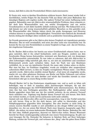 heraus, daß Abd-ru-shin die Persönlichkeit Hitlers stark interessierte.
Er freute sich, wenn er darüber Einzelheiten erfahren konnte. Doch immer wieder ließ er
durchblicken, welche Folgen für das deutsche Volk aus dieser oder jener Maßnahme des
damaligen Regimes sich ergeben mußte. Der spätere Verlauf hat seiner Auffassung recht
gegeben. Behandelte man mit Abd-ru-shin wissenschaftliche Probleme, dann erkannte er,
der doch kein Wissenschaftler war, um welche Grundgesetze und um welche
Grundtatsachen es sich dabei handelte alsbald eindeutig und klar. Wie bedauerlich ist es,
daß damals nur sehr wenig wissenschaftlich gebildete Menschen zu ihm gestoßen sind.
Die Wissenschaftler aller Gebiete hätten durch ihn große Anregungen und Hinweise
erhalten können in ungeahnter Mannigfaltigkeit. Vermutlich wäre dadurch die Atomkraft
bereits Anfang der dreißiger Jahre entdeckt und zu praktischer Anwendung gekommen.
Im Grunde genommen gibt es bei Abd-ru-shin keinen Vergleich mit irgendeinem genialen
Menschen. Das ist wohl verständlich, weil seine Art eben nicht eine menschliche war. Es
kommt für ihn nur eine Persönlichkeit zu einem Vergleich in frage, und - das ist Christus,
der eingeborene Gottessohn.
Da Dr. Rauber Abd-ru-shins Art bereits aus seiner Gralsbotschaft erkannt hatte, war es
ganz natürlich, daß er ihn scharf beobachtete; nicht aus Neugier, sondern aus dem
forschenden Drang heraus festzustellen, inwieweit sein Benehmen sich von demjenigen
der Erdenmenschen unterscheidet. Es war indes zu erkennen, daß sich Abd-ru-shin in
allen Lebenslagen völlig natürlich gab, eben so, wie sich ein natürlicher und vornehmer
Erdenmensch jeweils auch verhalten hätte. Auch bei Tisch war sein Benehmen
vorbildlich. Ja, es war ein ästethischer Genuß, ihn essen oder trinken sehen zu dürfen.
War man bei ihm, im Gralshaus eingeladen, wurde ein einfaches aber ausgezeichnet
zubereitetes Mahl serviert, zu dem ein Tropfen vorzüglichsten Weines meist - vom Rhein
-gereicht wurde. Abd-ru-shin erzählte einmal Rauber: „Und wenn ich eingeladen werde,
mache ich von allen gebotenen Genüssen aus Küche und Keller Gebrauch und erfreue
mich daran. Doch stehe ich stets darüber und würde das Genießen niemals zu einer
Gewohnheit oder gar zu einem Hang werden lassen!“
Obwohl Rauber tief in das Gralswissen eingedrungen war, und es auch zu leben sich
befleißigte, war er doch in manchen alten Anschauungen befangen, die mit den
lebendigen Auffassungen des GOTTGESANDTEN nicht übereinstimmten. Ein Erleben
wäre ihm fast zum Verhängnis geworden. Der Siedlungsleiter selbst sprach einmal
Rauber gegenüber einen Satz aus, der ihn zutiefst verletzte, da ein schwerer Vorwurf
darin enthalten war. Tagelang trug Rauber diesen Vorwurf mit sich herum. Sein Stolz
war verletzt worden, er wurde nervös und konnte nicht mehr schlafen.
Anstatt sich mit Abd-ru-shin offen und frei auszusprechen, trug er den Vorfall weiterhin
mit sich herum. Ging es für ihn doch darum, sich selbst zu überwinden und den
Schöpfungsgesetzen gegenüber klein beizugeben. Das aber brachte er nicht fertig. In
seinem inneren Konflikt wandte er sich schließlich an den Jünger Siffrid und trug ihn
demselben vor, ihn um seinen Rat bittend. Nach einer längeren Aussprache sagte Herr
Siffrid: „Sie stehen vor einem bedeutenden Wendepunkt, Herr Rauber. Bedenken Sie, daß
Sie hier oben, bildhaft gesprochen, dauernd vor Abd-ru-shin stehen. Dessen Wesensart
bewirkt bei Ihnen strahlungsmäßig unbewußt eine innere Generalreinigung. Es gibt nur
zwei Lösungen für Sie. Entweder Sie beharren in falschem Stolz auf Ihrer bisherigen
Haltung, welcher der Vorwurf gilt, und verlassen den „Berg“ oder Sie geben Ihren Fehler
12
 