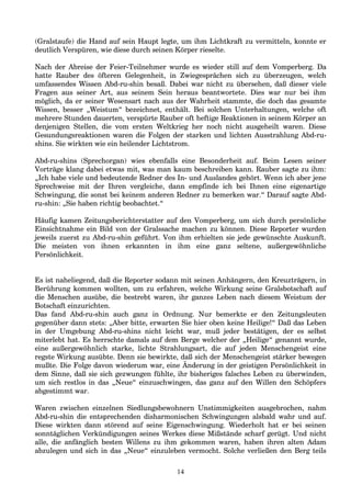 (Gralstaufe) die Hand auf sein Haupt legte, um ihm Lichtkraft zu vermitteln, konnte er
deutlich Verspüren, wie diese durch seinen Körper rieselte.
Nach der Abreise der Feier-Teilnehmer wurde es wieder still auf dem Vomperberg. Da
hatte Rauber des öfteren Gelegenheit, in Zwiegesprächen sich zu überzeugen, welch
umfassendes Wissen Abd-ru-shin besaß. Dabei war nicht zu übersehen, daß dieser viele
Fragen aus seiner Art, aus seinem Sein heraus beantwortete. Dies war nur bei ihm
möglich, da er seiner Wesensart nach aus der Wahrheit stammte, die doch das gesamte
Wissen, besser „Weistum“ bezeichnet, enthält. Bei solchen Unterhaltungen, welche oft
mehrere Stunden dauerten, verspürte Rauber oft heftige Reaktionen in seinem Körper an
denjenigen Stellen, die vom ersten Weltkrieg her noch nicht ausgeheilt waren. Diese
Gesundungsreaktionen waren die Folgen der starken und lichten Ausstrahlung Abd-ru-
shins. Sie wirkten wie ein heilender Lichtstrom.
Abd-ru-shins (Sprechorgan) wies ebenfalls eine Besonderheit auf. Beim Lesen seiner
Vorträge klang dabei etwas mit, was man kaum beschreiben kann. Rauber sagte zu ihm:
„Ich habe viele und bedeutende Redner des In- und Auslandes gehört. Wenn ich aber jene
Sprechweise mit der Ihren vergleiche, dann empfinde ich bei Ihnen eine eigenartige
Schwingung, die sonst bei keinem anderen Redner zu bemerken war.“ Darauf sagte Abd-
ru-shin: „Sie haben richtig beobachtet.“
Häufig kamen Zeitungsberichterstatter auf den Vomperberg, um sich durch persönliche
Einsichtnahme ein Bild von der Gralssache machen zu können. Diese Reporter wurden
jeweils zuerst zu Abd-ru-shin geführt. Von ihm erhielten sie jede gewünschte Auskunft.
Die meisten von ihnen erkannten in ihm eine ganz seltene, außergewöhnliche
Persönlichkeit.
Es ist naheliegend, daß die Reporter sodann mit seinen Anhängern, den Kreuzträgern, in
Berührung kommen wollten, um zu erfahren, welche Wirkung seine Gralsbotschaft auf
die Menschen ausübe, die bestrebt waren, ihr ganzes Leben nach diesem Weistum der
Botschaft einzurichten.
Das fand Abd-ru-shin auch ganz in Ordnung. Nur bemerkte er den Zeitungsleuten
gegenüber dann stets: „Aber bitte, erwarten Sie hier oben keine Heilige!“ Daß das Leben
in der Umgebung Abd-ru-shins nicht leicht war, muß jeder bestätigen, der es selbst
miterlebt hat. Es herrschte damals auf dem Berge welcher der „Heilige“ genannt wurde,
eine außergewöhnlich starke, lichte Strahlungsart, die auf jeden Menschengeist eine
regste Wirkung ausübte. Denn sie bewirkte, daß sich der Menschengeist stärker bewegen
mußte. Die Folge davon wiederum war, eine Änderung in der geistigen Persönlichkeit in
dem Sinne, daß sie sich gezwungen fühlte, ihr bisheriges falsches Leben zu überwinden,
um sich restlos in das „Neue“ einzuschwingen, das ganz auf den Willen den Schöpfers
abgestimmt war.
Waren zwischen einzelnen Siedlungsbewohnern Unstimmigkeiten ausgebrochen, nahm
Abd-ru-shin die entsprechenden disharmonischen Schwingungen alsbald wahr und auf.
Diese wirkten dann störend auf seine Eigenschwingung. Wiederholt hat er bei seinen
sonntäglichen Verkündigungen seines Werkes diese Mißstände scharf gerügt. Und nicht
alle, die anfänglich besten Willens zu ihm gekommen waren, haben ihren alten Adam
abzulegen und sich in das „Neue“ einzuleben vermocht. Solche verließen den Berg teils
14
 