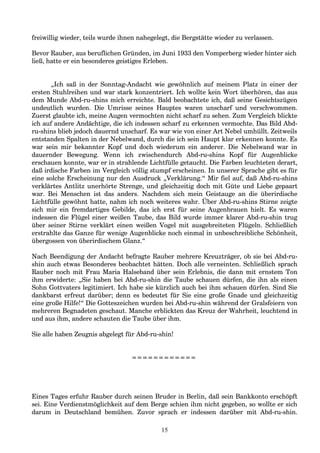 freiwillig wieder, teils wurde ihnen nahegelegt, die Bergstätte wieder zu verlassen.
Bevor Rauber, aus beruflichen Gründen, im Juni 1933 den Vomperberg wieder hinter sich
ließ, hatte er ein besonderes geistiges Erleben.
„Ich saß in der Sonntag-Andacht wie gewöhnlich auf meinem Platz in einer der
ersten Stuhlreihen und war stark konzentriert. Ich wollte kein Wort überhören, das aus
dem Munde Abd-ru-shins mich erreichte. Bald beobachtete ich, daß seine Gesichtszügen
undeutlich wurden. Die Umrisse seines Hauptes waren unscharf und verschwommen.
Zuerst glaubte ich, meine Augen vermochten nicht scharf zu sehen. Zum Vergleich blickte
ich auf andere Andächtige, die ich indessen scharf zu erkennen vermochte. Das Bild Abd-
ru-shins blieb jedoch dauernd unscharf. Es war wie von einer Art Nebel umhüllt. Zeitweils
entstanden Spalten in der Nebelwand, durch die ich sein Haupt klar erkennen konnte. Es
war sein mir bekannter Kopf und doch wiederum ein anderer. Die Nebelwand war in
dauernder Bewegung. Wenn ich zwischendurch Abd-ru-shins Kopf für Augenblicke
erschauen konnte, war er in strahlende Lichtfülle getaucht. Die Farben leuchteten derart,
daß irdische Farben im Vergleich völlig stumpf erscheinen. In unserer Sprache gibt es für
eine solche Erscheinung nur den Ausdruck „Verklärung.“ Mir fiel auf, daß Abd-ru-shins
verklärtes Antlitz unerhörte Strenge, und gleichzeitig doch mit Güte und Liebe gepaart
war. Bei Menschen ist das anders. Nachdem sich mein Geistauge an die überirdische
Lichtfülle gewöhnt hatte, nahm ich noch weiteres wahr. Über Abd-ru-shins Stirne zeigte
sich mir ein fremdartiges Gebilde, das ich erst für seine Augenbrauen hielt. Es waren
indessen die Flügel einer weißen Taube, das Bild wurde immer klarer Abd-ru-shin trug
über seiner Stirne verklärt einen weißen Vogel mit ausgebreiteten Flügeln. Schließlich
erstrahlte das Ganze für wenige Augenblicke noch einmal in unbeschreibliche Schönheit,
übergossen von überirdischem Glanz.“
Nach Beendigung der Andacht befragte Rauber mehrere Kreuzträger, ob sie bei Abd-ru-
shin auch etwas Besonderes beobachtet hätten. Doch alle verneinten. Schließlich sprach
Rauber noch mit Frau Maria Halseband über sein Erlebnis, die dann mit ernstem Ton
ihm erwiderte: „Sie haben bei Abd-ru-shin die Taube schauen dürfen, die ihn als einen
Sohn Gottvaters legitimiert. Ich habe sie kürzlich auch bei ihm schauen dürfen. Sind Sie
dankbarst erfreut darüber; denn es bedeutet für Sie eine große Gnade und gleichzeitig
eine große Hilfe!“ Die Gotteszeichen wurden bei Abd-ru-shin während der Gralsfeiern von
mehreren Begnadeten geschaut. Manche erblickten das Kreuz der Wahrheit, leuchtend in
und aus ihm, andere schauten die Taube über ihm.
Sie alle haben Zeugnis abgelegt für Abd-ru-shin!
============
Eines Tages erfuhr Rauber durch seinen Bruder in Berlin, daß sein Bankkonto erschöpft
sei. Eine Verdienstmöglichkeit auf dem Berge schien ihm nicht gegeben, so wollte er sich
darum in Deutschland bemühen. Zuvor sprach er indessen darüber mit Abd-ru-shin.
15
 