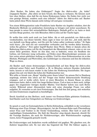„Herr Rauber, Sie haben also Geldsorgen?“ fragte ihn Abd-ru-shin. „Ja, leider“
entgegnete Rauber. „Das allein ist kein Grund, den Berg zu verlassen. Sie können auch
hier oben bleiben, ohne daß Sie ein festes Einkommen haben. Sie finden hier nicht nur
eine geistige Heimat, sondern auch eine irdische!“ klärte ihn Abd-ru-shin auf. Rauber
hatte jedoch diese Worte damals nicht richtig voll und ganz verstanden.
Von einem Bildungsinstitut nahe Frankfurts hatte Rauber ein Angebot erhalten, dort die
Bisskysche Methode zur praktischen Anwendung zu bringen und weiter auszubauen. Es
kam gerade in seiner Zeit wirtschaftlicher Bedrängnis. Deshalb griff er zu; hatte er doch
auf dem Berge gesehen, wie viele Menschen Abd-ru-shin auf der Tasche lagen.
Er wollte ihm nicht auch noch zur Last fallen. Als er sich persönlich von Abd-ru-shin
verabschiedete, war dieser betrübt. Dann sagte er leise vor sich hin: „Ich weiß, daß Sie
nur deshalb vom Berge gehen, weil Sie sich Ihr Leben selbst verdienen wollen.“ Er fügte
noch hinzu: „Sie sind mit mir unmittelbar verbunden und Sie werden dahin kommen,
wohin Sie gehören.“ Erst später begriff Rauber diese Worte. Hätte er damals schon die
Bedeutung Abd-ru-shins voll für die Gesamtheit der Menschheit erkannt, wäre er nie von
seiner Seite gewichen. Heute ist ihm klar, was es bedeutet, wenn ein Sendbote des
Lichtes, mit Gottvater innig verbunden, auf Erden einen Menschenkörper annimmt, um
hier unten seinen göttlichen Auftrag zu erfüllen. Und für einen Erdenmenschen ist es das
Höchste, Wichtigste und Wertvollste, den Lichtbringer zu erkennen und ihm die irdischen
Wege zu ebnen.
Als Rauber nach einem dreimonatigen Gastaufenthalt auf dem Berge bei Abd-ru-shin
während seiner Fahrt nach Frankfurt a. M. in München mehrere Stunden Aufenthalt
hatte, konnte er sich kaum wieder in das Leben der Niederung hineinfinden. Die Augen
gingen ihm auf, wie falsch das Leben der Stadtmenschen war.
Wie sollte er fernab vom „Berge“ künftig unter ihnen Leben? An seinem Ziel in Hamburg
angelangt, strömte ihm schon auf der Treppe eine höchst disharmonische Strahlung
entgegen, und er wußte sofort, bevor er einen Menschen in diesem Hause zu sehen
bekommen hatte, daß er nicht hier lange bleiben könne. Und so kam es dann auch, infolge
gegen ihn eingesetzter Intrigen dunkler Mächte. Und Rauber kehrte nun nach Berlin
zurück. Während seiner Abwesenheit hatte sich seine ehemalige Praxis von selbst
aufgelöst. Er versuchte es mit Arzt-Vertretungen. Das ließ ihm Zeit genug, sich weiterhin
mit dem Gralswissen eingehend zu beschäftigen.
Durch Anschluß an den Berliner, noch immer von Freeman-Eales geleiteten Gralskreis,
fand Rauber auch hier Gelegenheit zur Haltung von Gralsvorträgen.
So sprach er auch im Guttemplerheim in Berlin-Schöneberg, schließlich in der vornehmen
Wohnung einer Frau Grimpe, (Kreuzträgerin), bei der Freeman-Eales nach Übersiedlung
seiner Frau und Tochter in die Tiroler Gralssiedlung, wohnte. Hier hielt er auch die
regelmäßigen Gralsandachten. Die Zahl der Besucher stieg damals dauernd, obwohl für
die Vorträge Raubers, die auch für Nichtkreuzträger, aber Wahrheitssucher zugängig
waren, keine Propaganda gemacht wurde.
Bei Gralsvorträgen und Andachten wurde auffallend viel gegähnt. Wir glaubten erst, die
Zuhörer langweilten sich. Es war aber das Gegenteil der Fall. Die Gähner sagten, es
16
 