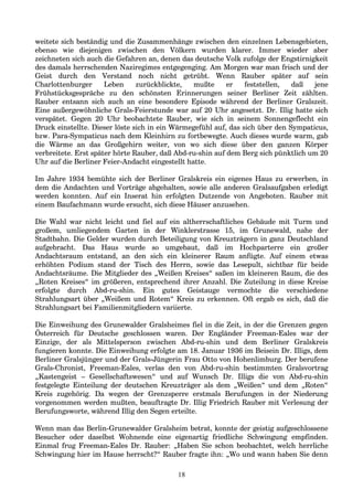 weitete sich beständig und die Zusammenhänge zwischen den einzelnen Lebensgebieten,
ebenso wie diejenigen zwischen den Völkern wurden klarer. Immer wieder aber
zeichneten sich auch die Gefahren an, denen das deutsche Volk zufolge der Engstirnigkeit
des damals herrschenden Naziregimes entgegenging. Am Morgen war man frisch und der
Geist durch den Verstand noch nicht getrübt. Wenn Rauber später auf sein
Charlottenburger Leben zurückblickte, mußte er feststellen, daß jene
Frühstücksgespräche zu den schönsten Erinnerungen seiner Berliner Zeit zählten.
Rauber entsann sich auch an eine besondere Episode während der Berliner Gralszeit.
Eine außergewöhnliche Grals-Feierstunde war auf 20 Uhr angesetzt. Dr. Illig hatte sich
verspätet. Gegen 20 Uhr beobachtete Rauber, wie sich in seinem Sonnengeflecht ein
Druck einstellte. Dieser löste sich in ein Wärmegefühl auf, das sich über den Sympaticus,
bzw. Para-Sympaticus nach dem Kleinhirn zu fortbewegte. Auch dieses wurde warm, gab
die Wärme an das Großgehirn weiter, von wo sich diese über den ganzen Körper
verbreitete. Erst später hörte Rauber, daß Abd-ru-shin auf dem Berg sich pünktlich um 20
Uhr auf die Berliner Feier-Andacht eingestellt hatte.
Im Jahre 1934 bemühte sich der Berliner Gralskreis ein eigenes Haus zu erwerben, in
dem die Andachten und Vorträge abgehalten, sowie alle anderen Gralsaufgaben erledigt
werden konnten. Auf ein Inserat hin erfolgten Dutzende von Angeboten. Rauber mit
einem Baufachmann wurde ersucht, sich diese Häuser anzusehen.
Die Wahl war nicht leicht und fiel auf ein altherrschaftliches Gebäude mit Turm und
großem, umliegendem Garten in der Winklerstrasse 15, im Grunewald, nahe der
Stadtbahn. Die Gelder wurden durch Beteiligung von Kreuzträgern in ganz Deutschland
aufgebracht. Das Haus wurde so umgebaut, daß im Hochparterre ein großer
Andachtsraum entstand, an den sich ein kleinerer Raum anfügte. Auf einem etwas
erhöhten Podium stand der Tisch des Herrn, sowie das Lesepult, sichtbar für beide
Andachtsräume. Die Mitglieder des „Weißen Kreises“ saßen im kleineren Raum, die des
„Roten Kreises“ im größeren, entsprechend ihrer Anzahl. Die Zuteilung in diese Kreise
erfolgte durch Abd-ru-shin. Ein gutes Geistauge vermochte die verschiedene
Strahlungsart über „Weißem und Rotem“ Kreis zu erkennen. Oft ergab es sich, daß die
Strahlungsart bei Familienmitgliedern variierte.
Die Einweihung des Grunewalder Gralsheimes fiel in die Zeit, in der die Grenzen gegen
Österreich für Deutsche geschlossen waren. Der Engländer Freeman-Eales war der
Einzige, der als Mittelsperson zwischen Abd-ru-shin und dem Berliner Gralskreis
fungieren konnte. Die Einweihung erfolgte am 18. Januar 1936 im Beisein Dr. Illigs, dem
Berliner Gralsjünger und der Grals-Jüngerin Frau Otto von Hohenlimburg. Der berufene
Grals-Chronist, Freeman-Eales, verlas den von Abd-ru-shin bestimmten Gralsvortrag
„Kastengeist – Gesellschaftswesen“ und auf Wunsch Dr. Illigs die von Abd-ru-shin
festgelegte Einteilung der deutschen Kreuzträger als dem „Weißen“ und dem „Roten“
Kreis zugehörig. Da wegen der Grenzsperre erstmals Berufungen in der Niederung
vorgenommen werden mußten, beauftragte Dr. Illig Friedrich Rauber mit Verlesung der
Berufungsworte, während Illig den Segen erteilte.
Wenn man das Berlin-Grunewalder Gralsheim betrat, konnte der geistig aufgeschlossene
Besucher oder daselbst Wohnende eine eigenartig friedliche Schwingung empfinden.
Einmal frug Freeman-Eales Dr. Rauber: „Haben Sie schon beobachtet, welch herrliche
Schwingung hier im Hause herrscht?“ Rauber fragte ihn: „Wo und wann haben Sie denn
18
 