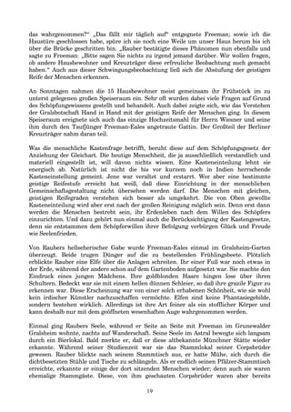 das wahrgenommen?“ „Das fällt mir täglich auf“ entgegnete Freeman; sowie ich die
Haustüre geschlossen habe, spüre ich sie noch eine Weile um unser Haus herum bis ich
über die Brücke geschritten bin. „Rauber bestätigte dieses Phänomen nun ebenfalls und
sagte zu Freeman: „Bitte sagen Sie nichts zu irgend jemand darüber. Wir wollen fragen,
ob andere Hausbewohner und Kreuzträger diese erfreuliche Beobachtung auch gemacht
haben.“ Auch aus dieser Schwingungsbeobachtung ließ sich die Abstufung der geistigen
Reife der Menschen erkennen.
An Sonntagen nahmen die 15 Hausbewohner meist gemeinsam ihr Frühstück im zu
unterst gelegenen großen Speiseraum ein. Sehr oft wurden dabei viele Fragen auf Grund
des Schöpfungswissens gestellt und behandelt. Auch dabei zeigte sich, wie das Verstehen
der Gralsbotschaft Hand in Hand mit der geistigen Reife der Menschen ging. In diesem
Speiseraum ereignete sich auch das einzige Hochzeitsmahl für Herrn Wiesner und seine
ihm durch den Taufjünger Freeman-Eales angetraute Gattin. Der Großteil der Berliner
Kreuzträger nahm daran teil.
Was die menschliche Kastenfrage betrifft, beruht diese auf dem Schöpfungsgesetz der
Anziehung der Gleichart. Die heutige Menschheit, die ja ausschließlich verstandlich und
materiell eingestellt ist, will davon nichts wissen. Eine Kasteneinteilung lehnt sie
energisch ab. Natürlich ist nicht die bis vor kurzem noch in Indien herrschende
Kasteneinstellung gemeint. Jene war veraltet und erstarrt. Wer aber eine bestimmte
geistige Reifestufe erreicht hat weiß, daß diese Einrichtung in der menschlichen
Gemeinschaftsgestaltung nicht übersehen werden darf. Die Menschen mit gleichen,
geistigen Reifegraden verstehen sich besser als umgekehrt. Die von Oben gewollte
Kasteneinteilung wird aber erst nach der großen Reinigung möglich sein. Denn erst dann
werden die Menschen bestrebt sein, ihr Erdenleben nach dem Willen des Schöpfers
einzurichten. Und dazu gehört nun einmal auch die Berücksichtigung der Kastengesetze,
denn sie entstammen dem Schöpferwillen ihrer Befolgung verbürgen Glück und Freude
wie Seelenfrieden.
Von Raubers hellseherischer Gabe wurde Freeman-Eales einmal im Gralsheim-Garten
überzeugt. Beide trugen Dünger auf die zu bestellenden Frühlingsbeete. Plötzlich
erblickte Rauber eine Elfe über die Anlagen schreiten. Ihr einer Fuß war noch etwas in
der Erde, während der andere schon auf dem Gartenboden aufgesetzt war. Sie machte den
Eindruck eines jungen Mädchens. Ihre goldblonden Haare hingen lose über ihren
Schultern. Bedeckt war sie mit einem hellen dünnen Schleier, so daß ihre grazile Figur zu
erkennen war. Diese Erscheinung war von einer solch erhabenen Schönheit, wie sie wohl
kein irdischer Künstler nachzuschaffen vermöchte. Elfen sind keine Phantasiegebilde,
sondern bestehen wirklich. Allerdings ist ihre Art feiner als ein stofflicher Körper und
kann deshalb nur mit dem geöffneten wesenhaften Auge wahrgenommen werden.
Einmal ging Raubers Seele, während er Seite an Seite mit Freeman im Grunewalder
Gralsheim wohnte, nachts auf Wanderschaft. Seine Seele im Astral bewegte sich langsam
durch ein Bierlokal. Bald merkte er, daß er diese altbekannte Münchner Stätte wieder
erkannte. Während seiner Studienzeit war sie das Stammlokal seiner Corpsbrüder
gewesen. Rauber blickte nach seinem Stammtisch aus, er hatte Mühe, sich durch die
dichtbesetzten Stühle und Tische zu schlängeln. Als er endlich seinen Pfälzer-Stammtisch
erreichte, erkannte er einige der dort sitzenden Menschen wieder; denn auch sie waren
ehemalige Stammgäste. Diese, von ihm geschauten Corpsbrüder waren aber bereits
19
 