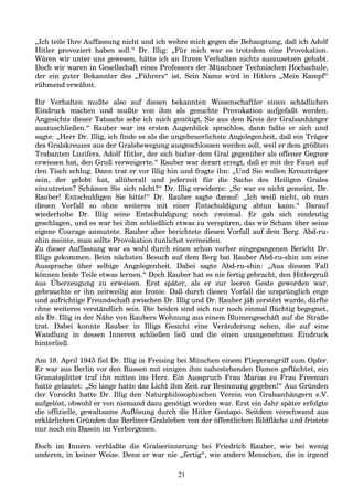 „Ich teile Ihre Auffassung nicht und ich wehre mich gegen die Behauptung, daß ich Adolf
Hitler provoziert haben soll.“ Dr. Illig: „Für mich war es trotzdem eine Provokation.
Wären wir unter uns gewesen, hätte ich an Ihrem Verhalten nichts auszusetzen gehabt.
Doch wir waren in Gesellschaft eines Professors der Münchner Technischen Hochschule,
der ein guter Bekannter des „Führers“ ist. Sein Name wird in Hitlers „Mein Kampf“
rühmend erwähnt.
Ihr Verhalten mußte also auf diesen bekannten Wissenschaftler einen schädlichen
Eindruck machen und mußte von ihm als gesuchte Provokation aufgefaßt werden.
Angesichts dieser Tatsache sehe ich mich genötigt, Sie aus dem Kreis der Gralsanhänger
auszuschließen.“ Rauber war im ersten Augenblick sprachlos, dann faßte er sich und
sagte: „Herr Dr. Illig, ich finde es als die ungeheuerlichste Angelegenheit, daß ein Träger
des Gralskreuzes aus der Gralsbewegung ausgeschlossen werden soll, weil er dem größten
Trabanten Luzifers, Adolf Hitler, der sich bisher dem Gral gegenüber als offener Gegner
erwiesen hat, den Gruß verweigerte.“ Rauber war derart erregt, daß er mit der Faust auf
den Tisch schlug. Dann trat er vor Illig hin und fragte ihn: „Und Sie wollen Kreuzträger
sein, der gelobt hat, allüberall und jederzeit für die Sache des Heiligen Grales
einzutreten? Schämen Sie sich nicht?“ Dr. Illig erwiderte: „So war es nicht gemeint, Dr.
Rauber! Entschuldigen Sie bitte!“ Dr. Rauber sagte darauf: „Ich weiß nicht, ob man
diesen Vorfall so ohne weiteres mit einer Entschuldigung abtun kann.“ Darauf
wiederholte Dr. Illig seine Entschuldigung noch zweimal. Er gab sich eindeutig
geschlagen, und es war bei ihm schließlich etwas zu verspüren, das wie Scham über seine
eigene Courage anmutete. Rauber aber berichtete diesen Vorfall auf dem Berg. Abd-ru-
shin meinte, man sollte Provokation tunlichst vermeiden.
Zu dieser Auffassung war es wohl durch einen schon vorher eingegangenen Bericht Dr.
Illigs gekommen. Beim nächsten Besuch auf dem Berg bat Rauber Abd-ru-shin um eine
Aussprache über selbige Angelegenheit. Dabei sagte Abd-ru-shin: „Aus diesem Fall
können beide Teile etwas lernen.“ Doch Rauber hat es nie fertig gebracht, den Hitlergruß
aus Überzeugung zu erweisen. Erst später, als er zur leeren Geste geworden war,
gebrauchte er ihn zeitweilig aus Ironie. Daß durch diesen Vorfall die ursprünglich enge
und aufrichtige Freundschaft zwischen Dr. Illig und Dr. Rauber jäh zerstört wurde, dürfte
ohne weiteres verständlich sein. Die beiden sind sich nur noch einmal flüchtig begegnet,
als Dr. Illig in der Nähe von Raubers Wohnung aus einem Blumengeschäft auf die Straße
trat. Dabei konnte Rauber in Illigs Gesicht eine Veränderung sehen, die auf eine
Wandlung in dessen Inneren schließen ließ und die einen unangenehmen Eindruck
hinterließ.
Am 18. April 1945 fiel Dr. Illig in Freising bei München einem Fliegerangriff zum Opfer.
Er war aus Berlin vor den Russen mit einigen ihm nahestehenden Damen geflüchtet, ein
Granatsplitter traf ihn mitten ins Herz. Ein Ausspruch Frau Marias zu Frau Freeman
hatte gelautet: „So lange hatte das Licht ihm Zeit zur Besinnung gegeben!“ Aus Gründen
der Vorsicht hatte Dr. Illig den Naturphilosophischen Verein von Gralsanhängern e.V.
aufgelöst, obwohl er von niemand dazu genötigt worden war. Erst ein Jahr später erfolgte
die offizielle, gewaltsame Auflösung durch die Hitler Gestapo. Seitdem verschwand aus
erklärlichen Gründen das Berliner Gralsleben von der öffentlichen Bildfläche und fristete
nur noch ein Dasein im Verborgenen.
Doch im Innern verblaßte die Gralserinnerung bei Friedrich Rauber, wie bei wenig
anderen, in keiner Weise. Denn er war nie „fertig“, wie andere Menschen, die in irgend
21
 