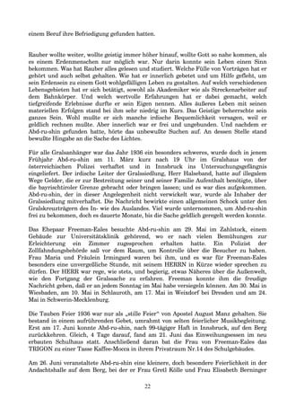 einem Beruf ihre Befriedigung gefunden hatten.
Rauber wollte weiter, wollte geistig immer höher hinauf, wollte Gott so nahe kommen, als
es einem Erdenmenschen nur möglich war. Nur darin konnte sein Leben einen Sinn
bekommen. Was hat Rauber alles gelesen und studiert. Welche Fülle von Vorträgen hat er
gehört und auch selbst gehalten. Wie hat er innerlich gebetet und um Hilfe gefleht, um
sein Erdensein zu einem Gott wohlgefälligen Leben zu gestalten. Auf welch verschiedenen
Lebensgebieten hat er sich betätigt, sowohl als Akademiker wie als Streckenarbeiter auf
dem Bahnkörper. Und welch wertvolle Erfahrungen hat er dabei gemacht, welch
tiefgreifende Erlebnisse durfte er sein Eigen nennen. Alles äußeres Leben mit seinen
materiellen Erfolgen stand bei ihm sehr niedrig im Kurs. Das Geistige beherrschte sein
ganzes Sein. Wohl mußte er sich manche irdische Bequemlichkeit versagen, weil er
geldlich rechnen mußte. Aber innerlich war er frei und ungebunden. Und nachdem er
Abd-ru-shin gefunden hatte, hörte das unbewußte Suchen auf. An dessen Stelle stand
bewußte Hingabe an die Sache des Lichtes.
Für alle Gralsanhänger war das Jahr 1936 ein besonders schweres, wurde doch in jenem
Frühjahr Abd-ru-shin am 11. März kurz nach 19 Uhr im Gralshaus von der
österreichischen Polizei verhaftet und in Innsbruck ins Untersuchungsgefängnis
eingeliefert. Der irdische Leiter der Gralssiedlung, Herr Halseband, hatte auf illegalem
Wege Gelder, die er zur Bestreitung seiner und seiner Familie Aufenthalt benötigte, über
die bayrischtiroler Grenze gebracht oder bringen lassen; und es war dies aufgekommen.
Abd-ru-shin, der in dieser Angelegenheit nicht verwickelt war, wurde als Inhaber der
Gralssiedlung mitverhaftet. Die Nachricht bewirkte einen allgemeinen Schock unter den
Gralskreuzträgern des In- wie des Auslandes. Viel wurde unternommen, um Abd-ru-shin
frei zu bekommen, doch es dauerte Monate, bis die Sache geldlich geregelt werden konnte.
Das Ehepaar Freeman-Eales besuchte Abd-ru-shin am 29. Mai im Zahlstock, einem
Gebäude zur Universitätsklinik gehörend, wo er nach vielen Bemühungen zur
Erleichterung ein Zimmer zugesprochen erhalten hatte. Ein Polizist der
Zollfahndungsbehörde saß vor dem Raum, um Kontrolle über die Besucher zu haben.
Frau Maria und Fräulein Irmingard waren bei ihm, und es war für Freeman-Eales
besonders eine unvergeßliche Stunde, mit seinem HERRN in Kürze wieder sprechen zu
dürfen. Der HERR war rege, wie stets, und begierig, etwas Näheres über die Außenwelt,
wie den Fortgang der Gralssache zu erfahren. Freeman konnte ihm die freudige
Nachricht geben, daß er an jedem Sonntag im Mai habe versiegeln können. Am 30. Mai in
Wiesbaden, am 10. Mai in Schlauroth, am 17. Mai in Weixdorf bei Dresden und am 24.
Mai in Schwerin-Mecklenburg.
Die Tauben Feier 1936 war nur als „stille Feier“ von Apostel August Manz gehalten. Sie
bestand in einem aufrührenden Gebet, umrahmt von selten feierlicher Musikbegleitung.
Erst am 17. Juni konnte Abd-ru-shin, nach 99-tägiger Haft in Innsbruck, auf den Berg
zurückkehren. Gleich, 4 Tage darauf, fand am 21. Juni das Einweihungsessen im neu
erbauten Schulhaus statt. Anschließend daran bat die Frau von Freeman-Eales das
TRIGON zu einer Tasse Kaffee-Mocca in ihrem Privatraum Nr.14 des Schulgebäudes.
Am 26. Juni veranstaltete Abd-ru-shin eine kleinere, doch besondere Feierlichkeit in der
Andachtshalle auf dem Berg, bei der er Frau Gretl Kölle und Frau Elisabeth Berninger
22
 