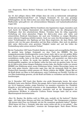 zum Jüngeramte, Herrn Herbert Vollmann und Frau Elisabeth Gauger zu Aposteln
weihte.
Am 19. Juli selbigen Jahres 1936 erfolgte dann die erste so bedeutende siebenjährige
„Gedächtnis-Weltenwende-Feier“ mit heiligem Gralsmahl. Es war eine gewaltige
Erfüllungsfeier, bei der Abd-ru-shin zum ersten Male einige seiner Auserwählten farbige
Waffenröcke (grün-gelb-rot) mit schwarzseidenen Eskarpins und Lackschnallenschuhen
tragen ließ.
Es bot sich ein einzigartiges Bild bei Gralsfeiern den begeisterten Augen, besonders auch
noch durch die farbigen Samtmäntel der Apostel-Damen, wie die silbergrauen der
Taufjünger, über den scharlachroten Röcken. Trotzdem hatte die völlig ungerechte
Verhaftung mit ihren physischen Folgen bei Abd-ru-shin einen sehr tiefen und
schmerzlichen Eindruck hinterlassen, der auch sein Verhältnis zu einigen Menschen
seiner näheren Umgebung sichtlich änderte. Auch war unter den Kreuzträgern während
seiner Verhaftungszeit eine Spaltung auf dem Berg eingetreten, die dazu führte, daß
mehrere sich von ihm ganz abwandten und den Berg verließen. Aber noch im gleichen
Jahr nahm Abd-ru-shin seine gewohnte Tätigkeit wieder auf, und das Leben der
Gralssiedlung nahm seinen weiteren Verlauf.
Bei der Taubenfeier 1937 hatte Friedrich Rauber ein eigenes und unvergeßliches Erlebnis.
Es geschah beim heiligen Gralsmahl vor dem Tisch des HERRN. Die ihm
entgegenkommenden Strahlungswellen waren derart stark, daß er nur mit größter Mühe
ihren Druck ertragen konnte. Da er noch am Tage der Hauptfeier beruflich nach Berlin
zurückfahren mußte, hatte er die Bitte ausgesprochen, sich persönlich von Abd-ru-shin
verabschieden zu dürfen. Es wurde ihm gewährt. Abd-ru-shin war noch von einer
Strahlungsfülle umgeben, wie sie Rauber vorher bei ihm noch nie gesehen hatte. Es war,
als ob Abd-ru-shin seines Jüngers Gedanken erraten habe, den Rauber wollte von seinem
HERRN eine Erklärung seines neuen Erlebnisses bitten. Andere Kreuzträger hatten sie
ihm nicht geben können. Abd-ru-shin sagte ihm, daß die strömende Kraft bei dieser
Tauben-Feier besonders erhöht gewesen sei. Weiter erklärte der HERR, „Dieses Mal sei
die Kraft direkt von Oben zu ihm gekommen, unter Umhebung von Parsifal. Und dies sei
von Oben beabsichtigt gewesen, um die Kraft auf Erden zu verstärken und das Gericht zu
beschleunigen.
Am 9. Dezember 1937 brach über Rauber eine große Katastrophe herein. Bei seiner
Rückkehr hatte seine Berliner Wirtin ihm gesagt, daß er heute seine Sprechstunde schon
um 14-1/2 beginnen möchte, einige Patienten von auswärts erwarteten ihn. Pünktlich
klingelte es und hoffnungsvoll erwartete er die Angemeldeten. Wie aber staunte er, als
sich beide Herren als Gestapo-Agenten auswiesen und an der Eingangstüre ein
uniformierter SS-Mann in schwarzer Uniform Posten bezogen hatte und an seiner
Maschinenpistole herumhantierte.
„Herr Dr. Rauber, Sie dürften wohl im Bilde sein, weshalb wir Sie beehren?“ Rauber
sagte: „Ich habe keine Ahnung und bitte um Erklärung!“ Der Gestapomann erwiderte:
„Sie kennen doch Frau von Gutstedt, mit der Sie zusammen gearbeitet haben?“ Rauber:
„Wohl kenne ich Frau v. Gutstedt, habe aber weiter nichts mit ihr zu tun gehabt.“ „Das
eben wollen wir jetzt feststellen“, versetzte der Gestapo-Agent. Nach diesen Worten
23
 