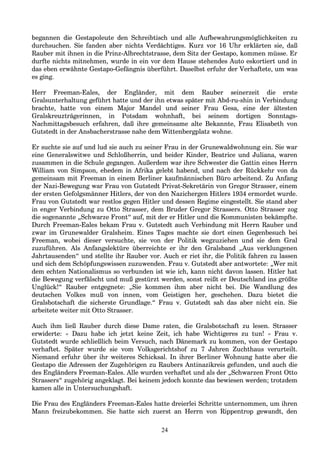 begannen die Gestapoleute den Schreibtisch und alle Aufbewahrungsmöglichkeiten zu
durchsuchen. Sie fanden aber nichts Verdächtiges. Kurz vor 16 Uhr erklärten sie, daß
Rauber mit ihnen in die Prinz-Albrechtstrasse, dem Sitz der Gestapo, kommen müsse. Er
durfte nichts mitnehmen, wurde in ein vor dem Hause stehendes Auto eskortiert und in
das eben erwähnte Gestapo-Gefängnis überführt. Daselbst erfuhr der Verhaftete, um was
es ging.
Herr Freeman-Eales, der Engländer, mit dem Rauber seinerzeit die erste
Gralsunterhaltung geführt hatte und der ihn etwas später mit Abd-ru-shin in Verbindung
brachte, hatte von einem Major Mandel und seiner Frau Gesa, eine der ältesten
Gralskreuzträgerinnen, in Potsdam wohnhaft, bei seinem dortigen Sonntags-
Nachmittagsbesuch erfahren, daß ihre gemeinsame alte Bekannte, Frau Elisabeth von
Gutstedt in der Ansbacherstrasse nahe dem Wittenbergplatz wohne.
Er suchte sie auf und lud sie auch zu seiner Frau in der Grunewaldwohnung ein. Sie war
eine Generalswitwe und Schloßherrin, und beider Kinder, Beatrice und Juliana, waren
zusammen in die Schule gegangen. Außerdem war ihre Schwester die Gattin eines Herrn
William von Simpson, ehedem in Afrika gelebt habend, und nach der Rückkehr von da
gemeinsam mit Freeman in einem Berliner kaufmännischen Büro arbeitend. Zu Anfang
der Nazi-Bewegung war Frau von Gutstedt Privat-Sekretärin von Gregor Strasser, einem
der ersten Gefolgsmänner Hitlers, der von den Nazichergen Hitlers 1934 ermordet wurde.
Frau von Gutstedt war restlos gegen Hitler und dessen Regime eingestellt. Sie stand aber
in enger Verbindung zu Otto Strasser, dem Bruder Gregor Strassers. Otto Strasser zog
die sogenannte „Schwarze Front“ auf, mit der er Hitler und die Kommunisten bekämpfte.
Durch Freeman-Eales bekam Frau v. Gutstedt auch Verbindung mit Herrn Rauber und
zwar im Grunewalder Gralsheim. Eines Tages machte sie dort einen Gegenbesuch bei
Freeman, wobei dieser versuchte, sie von der Politik wegzuziehen und sie dem Gral
zuzuführen. Als Anfangslektüre überreichte er ihr den Gralsband „Aus verklungenen
Jahrtausenden“ und stellte ihr Rauber vor. Auch er riet ihr, die Politik fahren zu lassen
und sich dem Schöpfungswissen zuzuwenden. Frau v. Gutstedt aber antwortete: „Wer mit
dem echten Nationalismus so verbunden ist wie ich, kann nicht davon lassen. Hitler hat
die Bewegung verfälscht und muß gestürzt werden, sonst reißt er Deutschland ins größte
Unglück!“ Rauber entgegnete: „Sie kommen ihm aber nicht bei. Die Wandlung des
deutschen Volkes muß von innen, vom Geistigen her, geschehen. Dazu bietet die
Gralsbotschaft die sicherste Grundlage.“ Frau v. Gutstedt sah das aber nicht ein. Sie
arbeitete weiter mit Otto Strasser.
Auch ihm ließ Rauber durch diese Dame raten, die Gralsbotschaft zu lesen. Strasser
erwiderte: « Dazu habe ich jetzt keine Zeit, ich habe Wichtigeres zu tun! » Frau v.
Gutstedt wurde schließlich beim Versuch, nach Dänemark zu kommen, von der Gestapo
verhaftet. Später wurde sie vom Volksgerichtshof zu 7 Jahren Zuchthaus verurteilt.
Niemand erfuhr über ihr weiteres Schicksal. In ihrer Berliner Wohnung hatte aber die
Gestapo die Adressen der Zugehörigen zu Raubers Antinazikreis gefunden, und auch die
des Engländers Freeman-Eales. Alle wurden verhaftet und als der „Schwarzen Front Otto
Strassers“ zugehörig angeklagt. Bei keinem jedoch konnte das bewiesen werden; trotzdem
kamen alle in Untersuchungshaft.
Die Frau des Engländers Freeman-Eales hatte dreierlei Schritte unternommen, um ihren
Mann freizubekommen. Sie hatte sich zuerst an Herrn von Rippentrop gewandt, den
24
 