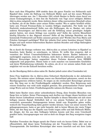 Kurz nach dem Pfingstfest 1939 siedelte dann die ganze Familie von Schlauroth nach
Kipsdorf über, wobei die Haftung von Hellmuth Müller auch auf den neuen Wohnsitz
übertragen worden war. Am 7. Dezember 1941 erhielt Rauber in Berlin einen Anruf von
einem Gralsangehörigen, in dem ihm die Nachricht vom Tage zuvor erfolgten Ableben
Abd-ru-shins mitgeteilt wurde. Beim Anhören dieser völlig unerwarteten Botschaft schien
es Rauber, als ob der Boden unter seinen Füßen wankte. Wie er später brieflich erfuhr,
hatte sein Freund Freeman-Eales in London Selbiges empfunden. Für beide war die
Nachricht niederschmetternd! Sollte nun alle Hoffnungen, die er, Rauber, mit vielen
anderen Kreuzträgern auf Abd-ru-shin und die Erfüllung seiner gewaltigen Aufgabe
gesetzt hatten, mit einem Schlage nun zunichte sein? Sollte die verirrte Menschheit
künftig führerlos in den Abgrund stürzen? Sollte all das bisherige Bemühen um das
kommende Friedensreich auf Erden umsonst gewesen sein? Werden ihm Frau Maria und
Fräulein Irmingard nachfolgen? Wird der irdische Gral weiter bestehen können? Solche
Fragen und noch weitere beherrschten Raubers nächste Stunden und völlige Ratlosigkeit
die nächsten Tage.
Da es durch die Gestapo verboten war, Abd-ru-shin zu seinem Lebzeiten in Kipsdorf zu
besuchen, hatte Rauber es unterlassen, zu fahren. Er wollte ihm ersparen, daß er
vonseiten der Polizei Unannehmlichkeiten bekommen könnte. Rauber bedauerte es
nachträglich ungemein, trotz des Verbotes, nicht doch zu Abd-ru-shin gefahren zu sein.
Mehrere Kreuzträger hatten ungeachtet dieses Verbotes dennoch ihren HERRN
aufgesucht und gesprochen. Diesen hatte er noch manches von kommenden Geschehen
und deren Weltbedeutung verkündet. Es schien, als ob er vor seinem nahen Ende noch
möglichst viel von der Zukunft berichten wollte.
An der Beerdigung Abd-ru-shins nahm Dr. Rauber jedoch unter allen Umständen teil.
Seine Frau begleitete ihn in Abd-ru-shins Geburtsort Bischofswerda in der sächsischen
Lausitz. Die meisten seiner Anhänger waren aus Deutschland gekommen, soweit sie den
Beerdigungstermin erfahren hatten. Es mögen an die zweihundert Kreuzträger gewesen
sein. Der Sarg war in der Friedhofskapelle aufgebahrt worden. Eine Beisetzung nach
reinem Gralsritus war wohl nicht möglich gewesen. Ein protestantischer Pastor sprach
einige Worte und ein Gebet. Friedhofsangestellte nahmen die Blumen vom Sarge.
Dabei hatte Rauber einen schier unbezähmbaren Drang, diese fremden Menschen vom
Sarge fern zu halten. Seiner Überzeugung nach durften nur Jünger diesen berühren und
diesen letzten Liebesdienst erweisen. Rauber kämpfte in diesen Sekunden mit sich einen
heftigen inneren Kampf. Schließlich ließ er von seinem Vorhaben ab, weil er den
vermutlich anwesenden Gestapoagenten keinen Anlaß zum Eingreifen geben wollte,
wodurch die Trauerhandlung hätte gestört werden können. Ganz von seiner inneren Not
gefangengenommen, hatte er gar nicht bemerkt, daß in letzter Minute der vierte Träger
fehlte, der den Sarg aus der Kapelle zum Grabe tragen sollte und daß Hellmuth Müller,
der Jünger, der ihn aus dem Gefängnis befreien konnte und ihm erste Unterkunft
gewährt hatte, hinzugesprungen war und so doch ein Jünger den Sarg wenigstens tragen
half.
Nachdem Versenken des Sarges sprach der Pastor noch ein kurzes Gebet. Dabei war es
offensichtlich, daß dieser keine Verbindung mit der Trauerfeier hatte oder mit der
Trauergemeinde. Die betrübten Kreuzträger aber waren innerlich und mit ihrer Liebe
26
 