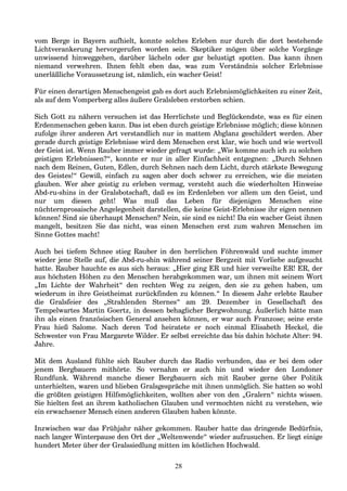 vom Berge in Bayern aufhielt, konnte solches Erleben nur durch die dort bestehende
Lichtverankerung hervorgerufen worden sein. Skeptiker mögen über solche Vorgänge
unwissend hinweggehen, darüber lächeln oder gar belustigt spotten. Das kann ihnen
niemand verwehren. Ihnen fehlt eben das, was zum Verständnis solcher Erlebnisse
unerläßliche Voraussetzung ist, nämlich, ein wacher Geist!
Für einen derartigen Menschengeist gab es dort auch Erlebnismöglichkeiten zu einer Zeit,
als auf dem Vomperberg alles äußere Gralsleben erstorben schien.
Sich Gott zu nähern versuchen ist das Herrlichste und Beglückendste, was es für einen
Erdenmenschen geben kann. Das ist eben durch geistige Erlebnisse möglich; diese können
zufolge ihrer anderen Art verstandlich nur in mattem Abglanz geschildert werden. Aber
gerade durch geistige Erlebnisse wird dem Menschen erst klar, wie hoch und wie wertvoll
der Geist ist. Wenn Rauber immer wieder gefragt wurde: „Wie komme auch ich zu solchen
geistigen Erlebnissen?“, konnte er nur in aller Einfachheit entgegnen: „Durch Sehnen
nach dem Reinen, Guten, Edlen, durch Sehnen nach dem Licht, durch stärkste Bewegung
des Geistes!“ Gewiß, einfach zu sagen aber doch schwer zu erreichen, wie die meisten
glauben. Wer aber geistig zu erleben vermag, versteht auch die wiederholten Hinweise
Abd-ru-shins in der Gralsbotschaft, daß es im Erdenleben vor allem um den Geist, und
nur um diesen geht! Was muß das Leben für diejenigen Menschen eine
nüchternprosaische Angelegenheit darstellen, die keine Geist-Erlebnisse ihr eigen nennen
können! Sind sie überhaupt Menschen? Nein, sie sind es nicht! Da ein wacher Geist ihnen
mangelt, besitzen Sie das nicht, was einen Menschen erst zum wahren Menschen im
Sinne Gottes macht!
Auch bei tiefem Schnee stieg Rauber in den herrlichen Föhrenwald und suchte immer
wieder jene Stelle auf, die Abd-ru-shin während seiner Bergzeit mit Vorliebe aufgesucht
hatte. Rauber hauchte es aus sich heraus: „Hier ging ER und hier verweilte ER! ER, der
aus höchsten Höhen zu den Menschen herabgekommen war, um ihnen mit seinem Wort
„Im Lichte der Wahrheit“ den rechten Weg zu zeigen, den sie zu gehen haben, um
wiederum in ihre Geistheimat zurückfinden zu können.“ In diesem Jahr erlebte Rauber
die Gralsfeier des „Strahlenden Sternes“ am 29. Dezember in Gesellschaft des
Tempelwartes Martin Goertz, in dessen behaglicher Bergwohnung. Äußerlich hätte man
ihn als einen französischen General ansehen können, er war auch Franzose; seine erste
Frau hieß Salome. Nach deren Tod heiratete er noch einmal Elisabeth Heckel, die
Schwester von Frau Margarete Wilder. Er selbst erreichte das bis dahin höchste Alter: 94.
Jahre.
Mit dem Ausland fühlte sich Rauber durch das Radio verbunden, das er bei dem oder
jenem Bergbauern mithörte. So vernahm er auch hin und wieder den Londoner
Rundfunk. Während manche dieser Bergbauern sich mit Rauber gerne über Politik
unterhielten, waren und blieben Gralsgespräche mit ihnen unmöglich. Sie hatten so wohl
die größten geistigen Hilfsmöglichkeiten, wollten aber von den „Gralern“ nichts wissen.
Sie hielten fest an ihrem katholischen Glauben und vermochten nicht zu verstehen, wie
ein erwachsener Mensch einen anderen Glauben haben könnte.
Inzwischen war das Frühjahr näher gekommen. Rauber hatte das dringende Bedürfnis,
nach langer Winterpause den Ort der „Weltenwende“ wieder aufzusuchen. Er liegt einige
hundert Meter über der Gralssiedlung mitten im köstlichen Hochwald.
28
 