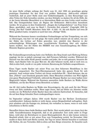 An jener Stelle erfolgte anfangs der Nacht zum 21. Juli 1929 ein gewaltiges geistig
jenseitiges Geschehen für den Gral von größter Bedeutung. Abd-ru-shin erklärte
wiederholt, daß an jener Stelle einst eine Gedächtniskapelle, zu dem Kreuzträger aus
allen Teilen der Erde herwallen würden, um dem Schöpfer zu danken für all die Hilfe, die
er der heute lebenden Menschheit in so überreichem Maße aus dem Lichte zuteil werden
ließ. Das Geistgeschehen kann als Beginn der Erdmission Abd-ru-shins bezeichnet
werden. Er ist genau in dem Gralsbericht: „Zeugen des Lichtgeschehens“ von Frau Irene
Manz, geschildert, und zwar im Band I „Verwehte Zeit erwacht“ (Copyright 1935 by
Verlag „Der Ruf“ GmbH. München) Seite 428 - 8 (424 - 8). Als sich Rauber auf etwa 20
Meter genähert hatte, verspürte er auch hier eine „Heilige“ Stille.
Während des Sommers kamen verschiedene Gralsanhänger auf den Vomperberg, um sich
zu überzeugen, was hier vor sich ginge. Sie waren jedoch entsetzt als sie sahen, was aus
der Stätte des Lichtes auf Erden geworden war; nämlich eine Kaserne in der
sechszehnjährige Hitlerjungen eine vormilitärische Erziehung über sich ergehen
lassen mußten. Aus der Stätte des HERRN war eine Gauschulungsburg des Hitler-
Himmler Regimes geworden.
Die Gralssiedlungsverwaltung hatte eine Seilbahn den Berg hinab nach Richtung Schwaz
angelegt, bei der es jedoch untersagt war, daß Personen befördert wurden. Während der
Nazizeit war das außer Kraft gesetzt worden und jeder, der es sich getraute, benutzte die
Bahn. Auch Rauber fuhr ein paar Mal mit. Als aber bekannt wurde, daß er noch treu zu
Abd-ru-shin hielt, wurde er von jeder weiteren Benutzung der Seilbahn ausgeschlossen.
Eines Tages wurde Rauber mit seiner Frau aus dem hölzernen Bündelhaus in den
Weberhof umquartiert. Ein Nazi-Oberstaatsanwalt hatte den ganzen Stock für sich
gemietet. Auch wohnte seine Tochter mit ihrem unehelichen SS. - Kind darinnen, das sie
dem „Führer“ zum Geschenk gemacht hatte. Diese Menschen erhielten vom Wirt täglich
eine ganze Waschschüssel Vollmilch, während das Ehepaar Rauber nur einen halben Liter
Magermilch bekam. Während des Sommers sammelten beide Raubers im Walde dürres
Abfallholz, um für den Winter etwas Brennholz zu haben.
Am 20. Juli trafen Raubers im Walde eine Kreuzträgerin, die sich auch für den Winter
etwas mit Holz eindecken wollte. Diese sagte ihnen, daß auf Hitler ein Attentat verübt
worden sei. Im Weberhof erfuhr Rauber dann den näheren Sachverhalt. Er bemerkte, daß
die auf dem Berge lebenden Nazis niedergeschlagen waren.
Im September selbigen Jahres 1944 wurde Rauber von der Berliner Ärztekammer
zurückbeordert. Indessen dachte er nicht daran, seinen Bergaufenthalt aufzugeben. Doch
jetzt schaltete sich die Gestapo ein, drohend, ihn verhaften zu lassen, wenn er sich nicht
schnellstens in Berlin melde.
Daraufhin fuhren dann beide Raubers nach Berlin. Dort wurde jedoch von einem Arzt des
städt. Gesundheitsamtes festgestellt, daß er als praktischer Arzt nicht mehr in Frage
käme, wohl aber als Betriebsarzt in einem Rüstungsbetrieb. Da er aber keinen weiteren
Bescheid erhielt, fuhr er mit seiner Frau zum Vomperberg zurück. Im November 1944
mußte er dann doch nach Berlin zurück. Am Tag vor seiner Abreise besuchte er nochmals
alle Stellen, die ans Verweilen Abd-ru-shins auf dem Berge erinnerten. Er besuchte auch
29
 