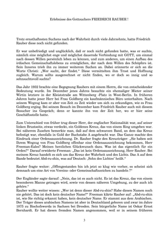 Erlebnisse des Gottsuchers FRIEDRICH RAUBER !
Trotz ernsthaftesten Suchens nach der Wahrheit durch viele Jahrzehnte, hatte Friedrich
Rauber diese noch nicht gefunden.
Er war unbefriedigt und unglücklich, daß er noch nicht gefunden hatte, was er suchte,
nämlich eine möglichst enge und möglichst dauernde Verbindung mit GOTT, um einmal
nach dessen Willen persönlich leben zu können, und zum anderen, um einen Aufbau des
irdischen Gemeinschaftslebens zu ermöglichen, der nach dem Willen des Schöpfers ist.
Sein Inneres trieb ihn zu immer weiterem Suchen an. Dabei erinnerte er sich an die
Worte Christi: „Wer sucht, der findet.“ Diese vermittelten ihm Trost und Hoffnung
zugleich. Warum sollte ausgerechnet er nicht finden, wo er doch so innig und so
sehnsuchtsvoll suchte?
Das Jahr 1932 brachte eine Begegnung Raubers mit einem Herrn, die von entscheidender
Bedeutung wurde. Im Dezember jenes Jahres besuchte ein ehemaliger Mieter seiner
Wirtin letztere in der Kleiststraße am Wittenberg -Platz in West-Berlin. In früheren
Jahren hatte jener Herr bei Frau Goldberg ein kaufmännisches Büro unterhalten. Nach
seinem Wegzug kam er aber von Zeit zu Zeit wieder um sich zu erkundigen, wie es Frau
Goldberg erging. Bei seinem Besuch im Dezember kam Friedrich Rauber auch mit diesem
Besucher ins Gespräch; denn er kannte ihn von der Zeit her, wo er hier seine
Geschäftsstelle hatte.
Zum Unterschied von früher trug dieser Herr, der englischer Nationalität war, auf seiner
linken Brustseite, etwas verdeckt, ein Goldenes Kreuz, das von einem Ring umgeben war.
Bei näherem Zusehen bemerkte man, daß auf dem schwarzen Band, an dem das Kreuz
befestigt war, ebenfalls in Gold der Buchstabe A angebracht war. Das Ganze machte den
Eindruck einer Ordensauszeichnung. Dr. Rauber fragte den Kreuzträger: „Sie haben seit
Ihrem Wegzug von Frau Goldberg offenbar eine Ordensauszeichnung bekommen, Herr
Freeman-Eales? Meinen herzlichen Glückwunsch dazu. Was ist das eigentlich für ein
Orden?“ Darauf erwiderte Freeman: „Das ist kein Ordensauszeichnung, Herr Rauber. Bei
meinem Kreuz handelt es sich um das Kreuz der Wahrheit und des Lichts. Das A auf dem
Bande bedeutet Abd-ru-shin, was auf Deutsch: ‚Sohn des Lichtes’ heißt.“
Rauber fragte weiter: „Offengestanden bin ich jetzt so klug wie vorher, es scheint sich
demnach um eine Art von Vereins- oder Gemeinschaftszeichen zu handeln ?“
Der Engländer sagte darauf: „Nein, das ist es auch nicht. Es ist das Kreuz, das von einem
besonderen Manne getragen wird, sowie von dessen näheren Umgebung, zu der auch ich
gehöre.“
Rauber wollte weiter wissen: „Wer ist denn dieser Abd-ru-shin? Habe diesen Namen noch
nie gehört. Das ist doch kein deutscher Name?“ Freeman klärte Rauber auf: „Abd-ru-shin
ist, wie Sie richtig erkannt haben, kein deutscher Name. Er stammt aus dem Arabischen.
Der Träger dieses arabischen Namens ist aber in Deutschland geboren und zwar im Jahre
1875 zu Bischofswerda in Sachsen bei Dresden. Sein bürgerliche Name ist Oskar Ernst
Bernhardt. Er hat diesen fremden Namen angenommen, weil er in seinem früheren
3
 