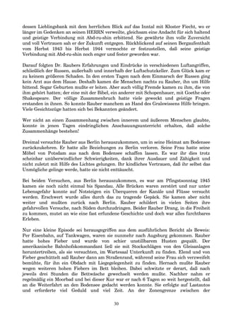 dessen Lieblingsbank mit dem herrlichen Blick auf das Inntal mit Kloster Fiecht, wo er
länger im Gedenken an seinen HERRN verweilte, gleichsam eine Andacht für sich haltend
und geistige Verbindung mit Abd-ru-shin erbittend. Sie gewährte ihm volle Zuversicht
und voll Vertrauen sah er der Zukunft entgegen. Rückblickend auf seinen Bergaufenthalt
vom Herbst 1943 bis Herbst 1944 vermochte er festzustellen, daß seine geistige
Verbindung mit Abd-ru-shin noch enger und fester geworden war.
Darauf folgten Dr. Raubers Erfahrungen und Eindrücke in verschiedenen Luftangriffen,
schließlich der Russen, außerhalb und innerhalb der Luftschutzkeller. Zum Glück kam er
zu keinem größeren Schaden. In den ersten Tagen nach dem Einmarsch der Russen ging
kein Arzt aus dem Hause. Deshalb kamen die Menschen nachts zu Rauber, ihn um Hilfe
bittend. Sogar Geburten mußte er leiten. Aber auch völlig Fremde kamen zu ihm, die von
ihm gehört hatten; der eine mit der Bibel, ein anderer mit Schopenhauer, mit Goethe oder
Shakespeare. Der völlige Zusammenbruch hatte viele geweckt und geistige Fragen
erstanden in ihnen. So konnte Rauber manchem an Hand des Gralswissens Hilfe bringen.
Viele Gesichtszüge hatten sich bei Bekannten geändert.
Wer nicht an einen Zusammenhang zwischen innerem und äußerem Menschen glaubte,
konnte in jenen Tagen eindringlichen Anschauungsunterricht erhalten, daß solche
Zusammenhänge bestehen!
Dreimal versuchte Rauber aus Berlin herauszukommen, um in seine Heimat am Bodensee
zurückzukehren. Er hatte alle Beziehungen zu Berlin verloren. Seine Frau hatte seine
Möbel von Potsdam aus nach dem Bodensee schaffen lassen. Es war ihr dies trotz
scheinbar unüberwindlicher Schwierigkeiten, dank ihrer Ausdauer und Zähigkeit und
nicht zuletzt mit Hilfe des Lichtes gelungen. Ihr kindliches Vertrauen, daß ihr selbst das
Unmögliche gelinge werde, hatte sie nicht enttäuscht.
Bei beiden Versuchen, aus Berlin herauszukommen, es war am Pfingstsonntag 1945
kamen sie noch nicht einmal bis Spandau. Alle Brücken waren zerstört und nur unter
Lebensgefahr konnte auf Notsteigen ein Überqueren der Kanäle und Flüsse versucht
werden. Erschwert wurde alles durch das zu tragende Gepäck. Sie kamen aber nicht
weiter und mußten zurück nach Berlin. Rauber schildert in vielen Seiten ihre
gefahrvollen Versuche, nach Süden durchzudringen. Beider Rauber Drang, in die Freiheit
zu kommen, mutet an wie eine fast erfundene Geschichte und doch war alles furchtbares
Erleben.
Nur eine kleine Episode sei herausgegriffen aus dem ausführlichen Bericht als Beweis:
Per Eisenbahn, auf Tankwagen, waren sie nunmehr nach Augsburg gekommen. Rauber
hatte hohes Fieber und wurde von schier unstillbarem Husten gequält. Der
amerikanische Bahnhofskommandant ließ sie mit Stockschlägen von den Gleisanlagen
heruntertreiben, als sie versuchten, im Wartesaal Unterkunft zu finden. Elend und von
Fieber geschüttelt saß Rauber dann am Straßenrand, während seine Frau sich verzweifelt
bemühte, für ihn ein Obdach mit Liegegelegenheit zu finden. Hernach mußte Rauber
wegen weiteren hohen Fiebers im Bett bleiben. Dabei schwitzte er derart, daß nach
jeweils drei Stunden die Bettwäsche gewechselt werden mußte. Nachher nahm er
regelmäßig ein Moorbad und bei dieser Kur war er nach 6 Tagen so weit hergestellt, daß
an die Weiterfahrt an den Bodensee gedacht werden konnte. Sie erfolgte auf Lastautos
und erforderte viel Geduld und viel Zeit. An der Zonengrenze zwischen der
30
 
