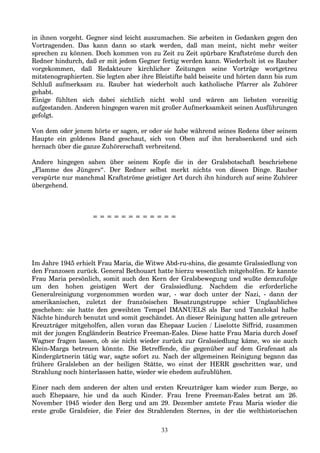 in ihnen vorgeht. Gegner sind leicht auszumachen. Sie arbeiten in Gedanken gegen den
Vortragenden. Das kann dann so stark werden, daß man meint, nicht mehr weiter
sprechen zu können. Doch kommen von zu Zeit zu Zeit spürbare Kraftströme durch den
Redner hindurch, daß er mit jedem Gegner fertig werden kann. Wiederholt ist es Rauber
vorgekommen, daß Redakteure kirchlicher Zeitungen seine Vorträge wortgetreu
mitstenographierten. Sie legten aber ihre Bleistifte bald beiseite und hörten dann bis zum
Schluß aufmerksam zu. Rauber hat wiederholt auch katholische Pfarrer als Zuhörer
gehabt.
Einige fühlten sich dabei sichtlich nicht wohl und wären am liebsten vorzeitig
aufgestanden. Anderen hingegen waren mit großer Aufmerksamkeit seinen Ausführungen
gefolgt.
Von dem oder jenem hörte er sagen, er oder sie habe während seines Redens über seinem
Haupte ein goldenes Band geschaut, sich von Oben auf ihn herabsenkend und sich
hernach über die ganze Zuhörerschaft verbreitend.
Andere hingegen sahen über seinem Kopfe die in der Gralsbotschaft beschriebene
„Flamme des Jüngers“. Der Redner selbst merkt nichts von diesen Dinge. Rauber
verspürte nur manchmal Kraftströme geistiger Art durch ihn hindurch auf seine Zuhörer
übergehend.
= = = = = = = = = = = =
Im Jahre 1945 erhielt Frau Maria, die Witwe Abd-ru-shins, die gesamte Gralssiedlung von
den Franzosen zurück. General Bethouart hatte hierzu wesentlich mitgeholfen. Er kannte
Frau Maria persönlich, somit auch den Kern der Gralsbewegung und wußte demzufolge
um den hohen geistigen Wert der Gralssiedlung. Nachdem die erforderliche
Generalreinigung vorgenommen worden war, - war doch unter der Nazi, - dann der
amerikanischen, zuletzt der französischen Besatzungstruppe schier Unglaubliches
geschehen: sie hatte den geweihten Tempel IMANUELS als Bar und Tanzlokal halbe
Nächte hindurch benutzt und somit geschändet. An dieser Reinigung hatten alle getreuen
Kreuzträger mitgeholfen, allen voran das Ehepaar Lucien / Liselotte Siffrid, zusammen
mit der jungen Engländerin Beatrice Freeman-Eales. Diese hatte Frau Maria durch Josef
Wagner fragen lassen, ob sie nicht wieder zurück zur Gralssiedlung käme, wo sie auch
Klein-Marga betreuen könnte. Die Betreffende, die gegenüber auf dem Grafenast als
Kindergärtnerin tätig war, sagte sofort zu. Nach der allgemeinen Reinigung begann das
frühere Gralsleben an der heiligen Stätte, wo einst der HERR geschritten war, und
Strahlung noch hinterlassen hatte, wieder wie ehedem aufzublühen.
Einer nach dem anderen der alten und ersten Kreuzträger kam wieder zum Berge, so
auch Ehepaare, hie und da auch Kinder. Frau Irene Freeman-Eales betrat am 26.
November 1945 wieder den Berg und am 29. Dezember amtete Frau Maria wieder die
erste große Gralsfeier, die Feier des Strahlenden Sternes, in der die welthistorischen
33
 