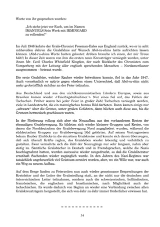 Worte von ihr gesprochen wurden:
„Ich stehe jetzt vor Euch, um im Namen
IMANUELS Sein Werk mit IRMINGARD
zu vollenden!“
Im Juli 1946 kehrte der Grals-Chronist Freeman-Eales aus England zurück, wo er in acht
mühevollen Jahren die Gralsfahne auf Wunsch Abd-ru-shins hatte aufrichten lassen
können. (Abd-ru-shins Worte hatten gelautet: drüben brauche ich einen, der mir Treue
hält!) In dieser Zeit waren von ihm die ersten neun Kreuzträger versiegelt worden, unter
ihnen Mr. Cecil Charles Whitefield Kingdon, der nach Rückkehr des Chronisten zum
Vomperberg mit der Leitung aller englisch sprechenden Menschen – Nordamerikaner
ausgenommen – betraut wurde.
Die erste Gralsfeier, welcher Rauber wieder beiwohnen konnte, fiel in das Jahr 1947.
Auch vornehmlich er spürte gegen ehedem einen Unterschied, daß Abd-ru-shin nicht
mehr grobstofflich sichtbar an der Feier teilnahm.
Aus Deutschland und aus den nichtkommunistischen Ländern Europas, sowie aus
Brasilien kamen wieder <Feiertagsteilnehmer.> Nur eines fiel auf, das Fehlen der
Tschechen. Früher waren bei jeder Feier in großer Zahl Tschechen versiegelt worden,
viele in Landestracht, die ein mannigfaches buntes Bild darboten. Dann kamen einige nur
„schwarz“ über die Grenze, unter großen Gefahren, dann blieben auch diese aus, bis die
Grenzen hermetisch geschlossen waren.
In der Niederung vollzog sich aber ein Neuaufbau aus den vorhandenen Resten der
ehemaligen Gralsbewegung. Es bildeten sich wieder kleinere Gruppen und Kreise, von
denen die Norddeutschen der Gralsbewegung Nord angegliedert wurden, während die
süddeutschen Gruppen zur Gralsbewegung Süd gehörten. Auf seinen Vortragsreisen
bekam Rauber Einblicke in die einzelnen Gralskreise und konnte sich davon überzeugen,
daß sich überall Kräfte regten, das Gralsleben wieder lebendig und vorbildlich zu
gestalten. Zwar vermehrte sich die Zahl der Neuzugänge nur sehr langsam, nahm aber
stetig zu. Sämtliche Gralsbücher in Deutsch und in Fremdsprachen, welche die Nazis
beschlagnahmt hatten, wurden successive wieder neugedruckt, so daß die Gralsliteratur
ernsthaft Suchenden wieder zugänglich wurde. In den Jahren des Nazi-Regimes war
tatsächlich ungeheuerlich viel Geisttum zerstört worden, aber, wo ein Wille war, war auch
ein Weg zu neuem Aufbau.
Auf dem Berge fanden zu Feierzeiten nun auch wieder gemeinsame Besprechungen der
Kreisleiter und der Leiter der Gralssiedlung statt, an der nicht nur die deutschen und
österreichischen Leiter teilnahmen, sondern auch die schweizerischen, holländischen,
französischen, die englischen und brasilianischen, nach Möglichkeit auch der
tschechischen. Es wurde dadurch von Beginn an wieder eine Verbindung zwischen allen
Gralskreuzträgern hergestellt, die sich von Jahr zu Jahr immer förderlicher erwiesen hat.
= = = = = = = = = = = =
34
 