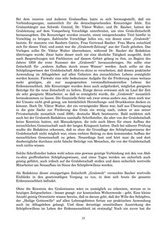 Bei dem inneren und äußeren Gralsaufbau hatte es sich herausgestellt, daß ein
Verbindungsorgan, namentlich für die deutschsprechenden Kreuzträger fehle. Ein
Gralsanhänger aus Schwäb. Gmünd, Dr. Viktor Walter, und Dr. Rauber, hatten der
Gralsleitung auf dem Vomperberg Vorschläge unterbreitet, um eine Grals-Zeitschrift
herauszugeben. Die Kreuzträger wurden ersucht, einen entsprechenden Titel hierfür in
Vorschlag zu bringen. Zahlreiche Vorschläge liefen ein, von denen einer „Gralswelt“
lautete. Er stammte von Raubers Gattin, Frau Gertraud Rauber. Frau Maria entschied
sich für diesen Titel, und somit war die „Gralswelt-Zeitung“ aus der Taufe gehoben. Das
Verlegen sollte Dr. Viktor Walter übernehmen, während Dr. Rauber die Redaktion
übertragen wurde. Zwar hatte dieser noch nie eine ähnliche Tätigkeit ausgeübt, doch
nach Besprechungen mit Fachleuten auf diesem Gebiet gelang es ihm, zu Beginn des
Jahres 1950 die erste Nummer der „Gralswelt“ herauszubringen. Sie sollte eine
Zeitschrift für „wahren Aufbau durch neues Wissen“ werden. Auch sollte sie das
Schöpfungswissen der Gralsbotschaft Abd-ru-shins so verarbeiten, daß dessen praktische
Anwendung im Alltagsleben auf allen Gebieten des menschlichen Lebens ermöglicht
werden konnte. Fürwahr eine sehr bedeutsame Aufgabe für die Förderung eines weitaus
mehr geistigen, als nur ausgesprochen verstandlichmateriellen Lebens der
Erdenmenschheit. Alle Kreuzträger wurden denn auch aufgefordert, möglichst geeignete
Beiträge für die neue Zeitschrift zu liefern. Einige davon erwiesen sich im Lauf der Zeit
als sehr geeignete Mitarbeiter, so daß es ermöglicht wurde, die „Gralswelt“ monatlich
herauskommen zu lassen. Die finanzielle Seite sah zwar etwas anders aus, denn noch war
der Umsatz nicht groß genug, um beträchtlich Herstellungs- und Druckkosten decken zu
können. Doch Dr. Viktor Walter, der ein vermögender Mann war, half aus Überzeugung
in die gute Sache zur Förderung des Grals ein wenig nach, indem er aus seiner
Privatschatulle monatlich rund 2000,- deutsche Mark beisteuerte. Bald meldeten sich
auch bei der Gralswelt-Redaktion namhafte Schriftsteller, die aber von der Gralsbotschaft
keine Kenntnis hatten, mit Manuskripten, die teils auch Ideen für einen Aufbau der
menschlichen Gemeinschaft nach der langen Kriegszeit hatten. Doch bei näherer Prüfung
mußte die Redaktion erkennen, daß es ohne die Grundlage des Schöpfungswissens der
Gralsbotschaft nicht möglich war, einen rechten Beitrag zu dem kommenden Aufbau der
menschlichen Gemeinschaft zu geben. Neuerdings liest und hört man da und dort
diesbezügliche durchaus nicht falsche Beiträge von Menschen, die von der Gralsbotschaft
noch nichts wissen.
Solche Schriftsteller haben wohl schon eine gewisse geistige Verbindung mit den von Abd-
ru-shin geoffenbarten Schöpfungswissen, und eines Tages werden sie sicherlich auch
geistig geführt, auch irdisch auf die Gralsbotschaft stoßen und dann sicherlich wertvolle
Mitarbeiter am Neuaufbau im Sinne des Schöpferwillens werden.
Als Redakteur dieser einzigartigen Zeitschrift „Gralswelt“ vermochte Rauber wertvolle
Einblicke in den gesetzmäßigen Vorgang zu tun, in dem sich heute die gesamte
Erdenmenschheit befindet.
Ohne die Kenntnis des Gralswissens wäre es unmöglich zu erkennen, worum es in
heutigen Zeitgeschehen - besser gesagt: zur kosmischen Weltenwende - geht. Eine kleine
Anzahl geistig Orientierte wissen bereits, daß es darum geht, daß der Wille des Schöpfers,
der „Heilige Gotteswille“ auf allen Lebensgebieten fortan zur praktischen Anwendung
auch im Alltagsleben gelangt. Und diese derzeitige unmittelbare Auswirkung des
Schöpferwillens im Leben der Erdenmenschheit ist erstmalig! Noch nie zuvor hat die
35
 