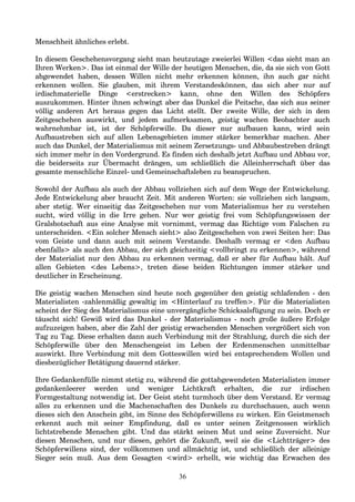 Menschheit ähnliches erlebt.
In diesem Geschehensvorgang sieht man heutzutage zweierlei Willen <das sieht man an
Ihren Werken>. Das ist einmal der Wille der heutigen Menschen, die, da sie sich von Gott
abgewendet haben, dessen Willen nicht mehr erkennen können, ihn auch gar nicht
erkennen wollen. Sie glauben, mit ihrem Verstandeskönnen, das sich aber nur auf
irdischmaterielle Dinge <erstrecken> kann, ohne den Willen des Schöpfers
auszukommen. Hinter ihnen schwingt aber das Dunkel die Peitsche, das sich aus seiner
völlig anderen Art heraus gegen das Licht stellt. Der zweite Wille, der sich in dem
Zeitgeschehen auswirkt, und jedem aufmerksamen, geistig wachen Beobachter auch
wahrnehmbar ist, ist der Schöpferwille. Da dieser nur aufbauen kann, wird sein
Aufbaustreben sich auf allen Lebensgebieten immer stärker bemerkbar machen. Aber
auch das Dunkel, der Materialismus mit seinem Zersetzungs- und Abbaubestreben drängt
sich immer mehr in den Vordergrund. Es finden sich deshalb jetzt Aufbau und Abbau vor,
die beiderseits zur Übermacht drängen, um schließlich die Alleinherrschaft über das
gesamte menschliche Einzel- und Gemeinschaftsleben zu beanspruchen.
Sowohl der Aufbau als auch der Abbau vollziehen sich auf dem Wege der Entwickelung.
Jede Entwickelung aber braucht Zeit. Mit anderen Worten: sie vollziehen sich langsam,
aber stetig. Wer einseitig das Zeitgeschehen nur vom Materialismus her zu verstehen
sucht, wird völlig in die Irre gehen. Nur wer geistig frei vom Schöpfungswissen der
Gralsbotschaft aus eine Analyse mit vornimmt, vermag das Richtige vom Falschen zu
unterscheiden. <Ein solcher Mensch sieht> also Zeitgeschehen von zwei Seiten her: Das
vom Geiste und dann auch mit seinem Verstande. Deshalb vermag er <den Aufbau
ebenfalls> als auch den Abbau, der sich gleichzeitig <vollbringt zu erkennen>, während
der Materialist nur den Abbau zu erkennen vermag, daß er aber für Aufbau hält. Auf
allen Gebieten <des Lebens>, treten diese beiden Richtungen immer stärker und
deutlicher in Erscheinung.
Die geistig wachen Menschen sind heute noch gegenüber den geistig schlafenden - den
Materialisten -zahlenmäßig gewaltig im <Hinterlauf zu treffen>. Für die Materialisten
scheint der Sieg des Materialismus eine unvergängliche Schicksalsfügung zu sein. Doch er
täuscht sich! Gewiß wird das Dunkel - der Materialismus - noch große äußere Erfolge
aufzuzeigen haben, aber die Zahl der geistig erwachenden Menschen vergrößert sich von
Tag zu Tag. Diese erhalten dann auch Verbindung mit der Strahlung, durch die sich der
Schöpferwille über den Menschengeist im Leben der Erdenmenschen unmittelbar
auswirkt. Ihre Verbindung mit dem Gotteswillen wird bei entsprechendem Wollen und
diesbezüglicher Betätigung dauernd stärker.
Ihre Gedankenfülle nimmt stetig zu, während die gottabgewendeten Materialisten immer
gedankenleerer werden und weniger Lichtkraft erhalten, die zur irdischen
Formgestaltung notwendig ist. Der Geist steht turmhoch über dem Verstand. Er vermag
alles zu erkennen und die Machenschaften des Dunkels zu durchschauen, auch wenn
dieses sich den Anschein gibt, im Sinne des Schöpferwillens zu wirken. Ein Geistmensch
erkennt auch mit seiner Empfindung, daß es unter seinen Zeitgenossen wirklich
lichtstrebende Menschen gibt. Und das stärkt seinen Mut und seine Zuversicht. Nur
diesen Menschen, und nur diesen, gehört die Zukunft, weil sie die <Lichtträger> des
Schöpferwillens sind, der vollkommen und allmächtig ist, und schließlich der alleinige
Sieger sein muß. Aus dem Gesagten <wird> erhellt, wie wichtig das Erwachen des
36
 