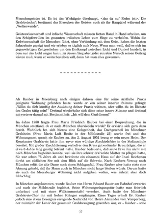 Menschengeistes ist. Es ist das Wichtigste überhaupt, <das da auf Erden ist>. Die
Gralsbotschaft bestimmt das Erwecken des Geistes auch als ihr Hauptziel während der
„Weltenwende“.
Geisteswissenschaft und irdische Wissenschaft müssen fortan Hand in Hand arbeiten, um
den Schöpferwillen im gesamten irdischen Leben zum Siege zu verhelfen. Wohin die
Erdwissenschaft die Menschen führt, ohne Verbindung mit dem Geist, haben die letzten
Jahrzehnte gezeigt und wir erleben es täglich aufs Neue. Wenn man weiß, daß es sich im
gegenwärtigen Zeitgeschehen um den Endkampf zwischen Licht und Dunkel handelt, in
dem nur das Licht siegen kann, zu dessen Sieg aber jeder einzelne Mensch seinen Beitrag
leisten muß, wenn er weiterbestehen will, dann hat man alles gewonnen.
= = = = = = = = = = = =
Als Rauber in Meersburg nach einigen Jahren eine für seine ärztliche Praxis
geeignete Wohnung gefunden hatte, wurde er von seiner inneren Stimme gefragt:
„Willst du dich künftig der Ausübung deiner Praxis widmen, oder willst du im Dienste
des Grales tätig sein?“ Dreimal wiederholte sich diese seine innere Stimme und dreimal
antworte er darauf mit Bestimmtheit: „Ich will dem Gral dienen!“
Im Jahre 1950 fragte Frau Maria Friedrich Rauber bei einer Besprechung, die in
München stattfand, ob er nach München übersiedeln würde? Er erklärte sich gern dazu
bereit. Wohnlich bot sich hierzu eine Gelegenheit, das Dachgeschoß im Münchner
Gralsheim (Frau Maria Luft Besitz in der Möhlstraße 25) wurde frei und das
Wohnungsamt sprach sie Rauber zu. Am 2. August 1951 bezog er sein neues Heim. Der
Konstanzer Gralskreis hatte ihm zuvor eine würdige Abschiedsfeier in der Stefanschule
bereitet. Mit großer Erschütterung verließ er den Kreis gutwollender Kreuzträger, die er
etwa 6 Jahre lang geistig betreut hatte. Rauber bedauerte, daß seine Frau ihn nicht mit
nach München begleiten konnte, weil sie ihre schwer erkrankte Mutter zu pflegen hatte,
Sie war schon 75 Jahre alt und bewohnte ein einsames Haus auf der Insel Reichenau
direkt am südlichen See mit dem Blick auf die Schweiz. Nach Raubers Verzug nach
München erlitt die alte Dame noch einen Schlaganfall, Frau Rauber aber hatte stets eine
Ahnung gehabt, daß ihr Mann auch in München nicht lange bleiben würde. Darum hatte
sie auch die Meersburger Wohnung nicht aufgeben wollen, was zuletzt aber doch
fehlschlug.
In München angekommen, wurde Rauber von Herrn Eduard Bauer am Bahnhof erwartet
und nach der Möhlstraße begleitet. Seine Wohnungseingangstür hatte man feierlich
umkränzt und mit einer Willkommentafel versehen. Auch hatte der Münchner
Gralskreis-Chor ihn mit frohen Klängen empfangen. Eines Tages erhielt Dr. Rauber
jedoch eine etwas Besorgnis erregende Nachricht von Herrn Alexander vom Vomperberg,
der nunmehr der Leiter der gesamten Gralsbewegung geworden war, er – Rauber – solle
37
 